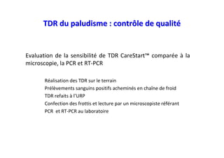 TDR du paludisme : contrôle de qualité


Evaluation de la sensibilité de TDR CareStart™ comparée à la
microscopie, la PCR et RT-PCR

      Réalisation des TDR sur le terrain
      Prélèvements sanguins positifs acheminés en chaîne de froid
      TDR refaits à l’URP
      Confection des frottis et lecture par un microscopiste référant
      PCR et RT-PCR au laboratoire
 