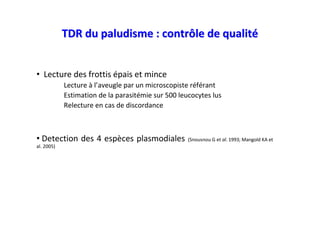 TDR du paludisme : contrôle de qualité


• Lecture des frottis épais et mince
            Lecture à l’aveugle par un microscopiste référant
            Estimation de la parasitémie sur 500 leucocytes lus
            Relecture en cas de discordance



• Detection des 4 espèces plasmodiales              (Snousnou G et al. 1993; Mangold KA et
al. 2005)
 