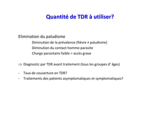 Quantité de TDR à utiliser?


Elimination du paludisme
         Diminution de la prévalence (fièvre ≠ paludisme)
         Diminution du contact homme-parasite
         Charge parasitaire faible = accès grave

⇒ Diagnostic par TDR avant traitement (tous les groupes d’ âges)

-   Taux de couverture en TDR?
-   Traitements des patients asymptomatiques et symptomatiques?
 