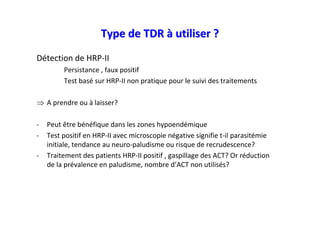 Type de TDR à utiliser ?
Détection de HRP-II
         Persistance , faux positif
         Test basé sur HRP-II non pratique pour le suivi des traitements

⇒ A prendre ou à laisser?

-   Peut être bénéfique dans les zones hypoendémique
-   Test positif en HRP-II avec microscopie négative signifie t-il parasitémie
    initiale, tendance au neuro-paludisme ou risque de recrudescence?
-   Traitement des patients HRP-II positif , gaspillage des ACT? Or réduction
    de la prévalence en paludisme, nombre d’ACT non utilisés?
 