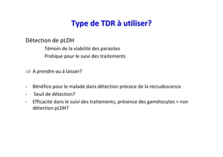 Type de TDR à utiliser?
Détection de pLDH
         Témoin de la viabilité des parasites
         Pratique pour le suivi des traitements

⇒ A prendre ou à laisser?

-   Bénéfice pour le malade dans détection précoce de la recrudescence
-   Seuil de détection?
-   Efficacité dans le suivi des traitements, présence des gamétocytes = non
    détection pLDH?
 