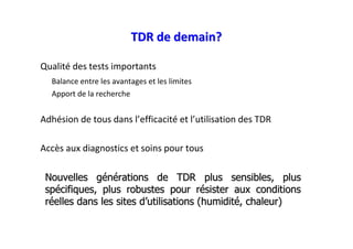 TDR de demain?

Qualité des tests importants
  Balance entre les avantages et les limites
  Apport de la recherche


Adhésion de tous dans l’efficacité et l’utilisation des TDR

Accès aux diagnostics et soins pour tous

 Nouvelles générations de TDR plus sensibles, plus
 spécifiques, plus robustes pour résister aux conditions
 réelles dans les sites d’utilisations (humidité, chaleur)
 