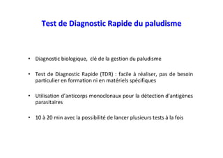 Test de Diagnostic Rapide du paludisme



• Diagnostic biologique, clé de la gestion du paludisme

• Test de Diagnostic Rapide (TDR) : facile à réaliser, pas de besoin
  particulier en formation ni en matériels spécifiques

• Utilisation d’anticorps monoclonaux pour la détection d’antigènes
  parasitaires

• 10 à 20 min avec la possibilité de lancer plusieurs tests à la fois
 