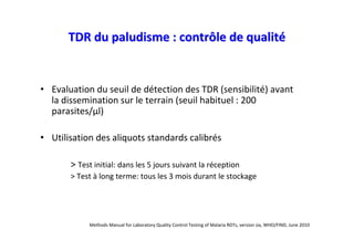 TDR du paludisme : contrôle de qualité


• Evaluation du seuil de détection des TDR (sensibilité) avant
  la dissemination sur le terrain (seuil habituel : 200
  parasites/µl)

• Utilisation des aliquots standards calibrés

       > Test initial: dans les 5 jours suivant la réception
       > Test à long terme: tous les 3 mois durant le stockage




            Methods Manual for Laboratory Quality Control Testing of Malaria RDTs, version six, WHO/FIND, June 2010
 