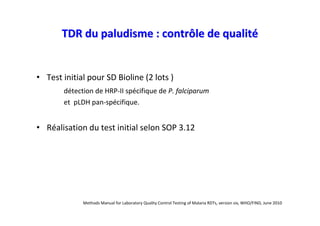 TDR du paludisme : contrôle de qualité


• Test initial pour SD Bioline (2 lots )
       détection de HRP-II spécifique de P. falciparum
       et pLDH pan-spécifique.


• Réalisation du test initial selon SOP 3.12




             Methods Manual for Laboratory Quality Control Testing of Malaria RDTs, version six, WHO/FIND, June 2010
 