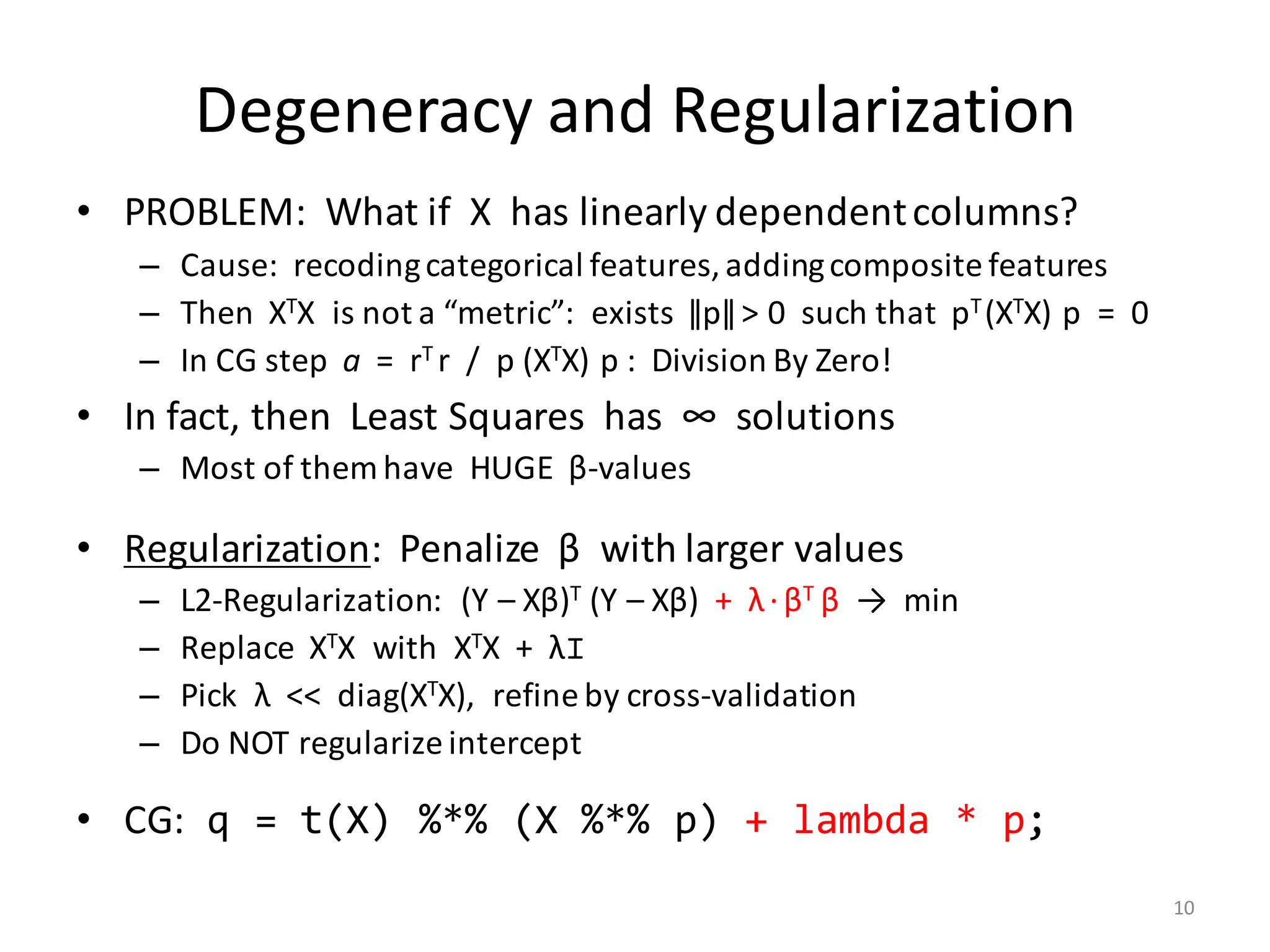 Degeneracy	and	Regularization
• PROBLEM:		What	if		X		has	linearly	dependent	columns?
– Cause:		recoding	categorical	features,	adding	composite	features
– Then		XTX		is	not	a	“metric”:		exists		ǁpǁ	>	0		such	that		pT	(XTX)	p		=		0
– In	CG	step		a =		rT	r		/		p	(XTX)	p	:		Division	By	Zero!
• In	fact,	then		Least	Squares		has		∞		solutions
– Most	of	them	have		HUGE		β-values
• Regularization:		Penalize		β with	larger	values
– L2-Regularization:			(Y	– Xβ)T (Y	– Xβ)		+		λ·βT	β →		min
– Replace		XTX		with		XTX		+		λI
– Pick		λ <<		diag(XTX),		refine	by	cross-validation
– Do	NOT	regularize	intercept
• CG: q = t(X) %*% (X %*% p) + lambda * p;
10
 