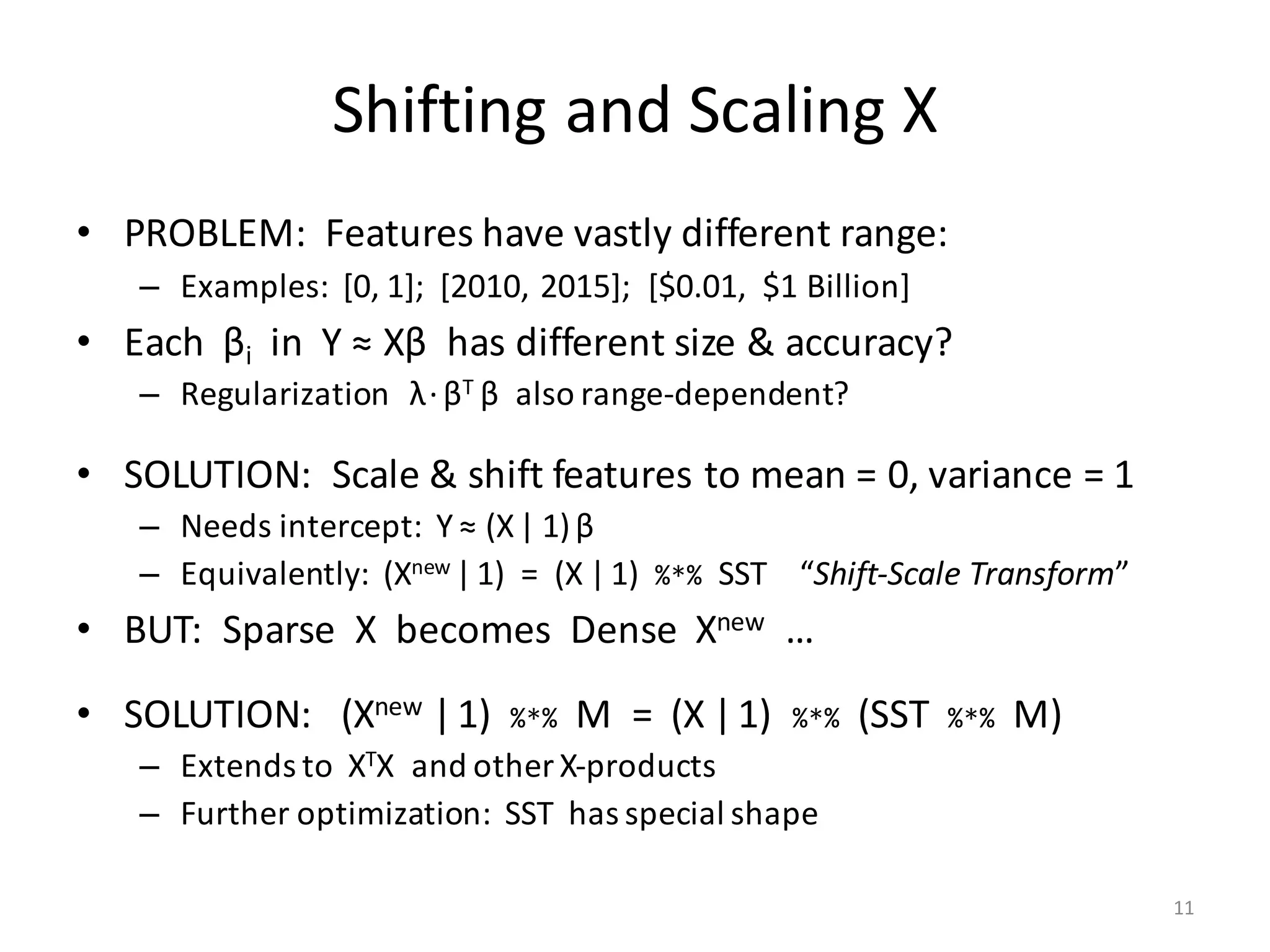 Shifting	and	Scaling	X
• PROBLEM:		Features	have	vastly	different	range:
– Examples:		[0,	1];		[2010,	2015];		[$0.01,		$1	Billion]
• Each		βi in		Y	≈	Xβ has	different	size	&	accuracy?
– Regularization			λ·βT	β also	range-dependent?
• SOLUTION:		Scale	&	shift	features	to	mean	=	0,	variance	=	1
– Needs	intercept:		Y	≈	(X| 1)β
– Equivalently:		(Xnew |1)		=		(X |1)		%*% SST				“Shift-Scale	Transform”
• BUT:		Sparse		X		becomes		Dense		Xnew …
• SOLUTION:			(Xnew |1)	 %*% M		=		(X |1)	 %*% (SST	 %*% M)
– Extends	to		XTX		and	other	X-products
– Further	optimization:		SST		has	special	shape
11
 