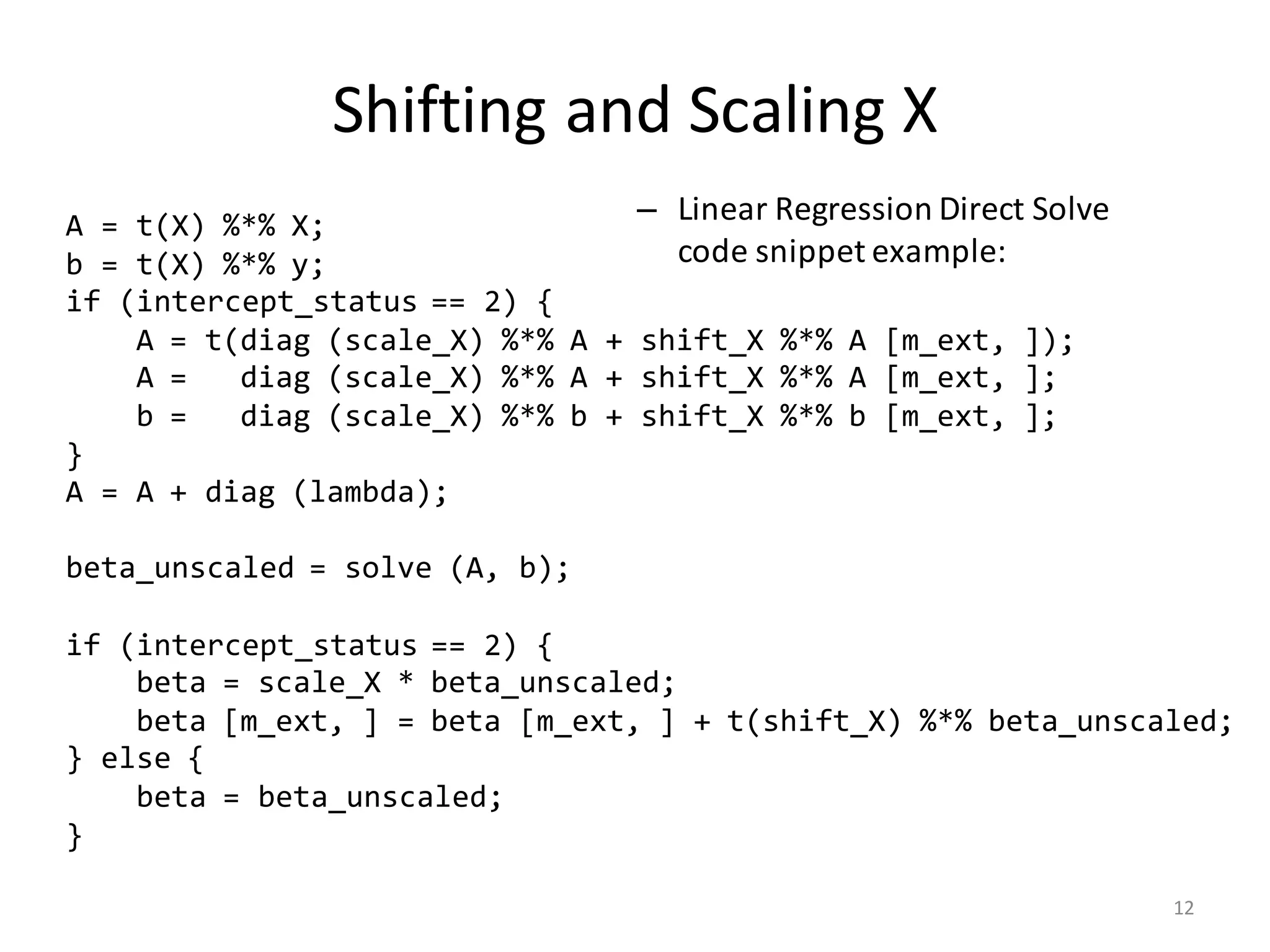 Shifting	and	Scaling	X
– Linear	Regression	Direct	Solve	
code	snippet	example:
A = t(X) %*% X;
b = t(X) %*% y;
if (intercept_status == 2) {
A = t(diag (scale_X) %*% A + shift_X %*% A [m_ext, ]);
A = diag (scale_X) %*% A + shift_X %*% A [m_ext, ];
b = diag (scale_X) %*% b + shift_X %*% b [m_ext, ];
}
A = A + diag (lambda);
beta_unscaled = solve (A, b);
if (intercept_status == 2) {
beta = scale_X * beta_unscaled;
beta [m_ext, ] = beta [m_ext, ] + t(shift_X) %*% beta_unscaled;
} else {
beta = beta_unscaled;
}
12
 