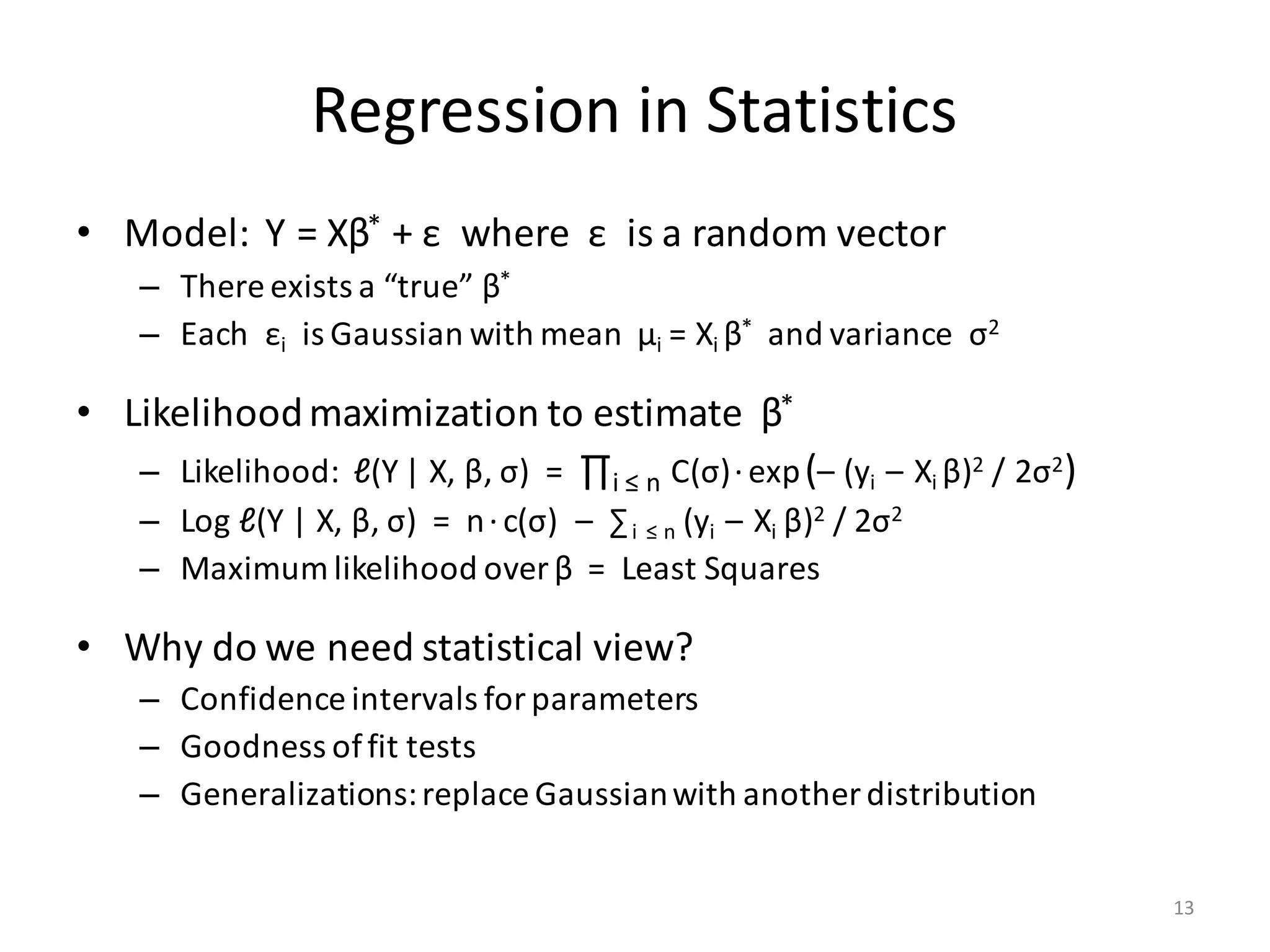 Regression	in	Statistics
• Model:		Y	=	Xβ* +	ε where		ε is	a	random	vector
– There	exists	a	“true”	β*
– Each		εi is	Gaussian	with	mean		μi =	Xi	β* and	variance		σ2
• Likelihood	maximization	to	estimate		β*
– Likelihood:		ℓ(Y	|	X,	β,	σ)		=		∏i ≤	n C(σ)·exp(– (yi – Xi	β)2 /	2σ2)
– Log	ℓ(Y	|	X,	β,	σ)		=		n·c(σ)		– ∑i ≤	n (yi – Xi	β)2 /	2σ2
– Maximum	likelihood	over	β =		Least	Squares
• Why	do	we	need	statistical	view?
– Confidence	intervals	for	parameters
– Goodness	of	fit	tests
– Generalizations:	replace	Gaussian	with	another	distribution
13
 