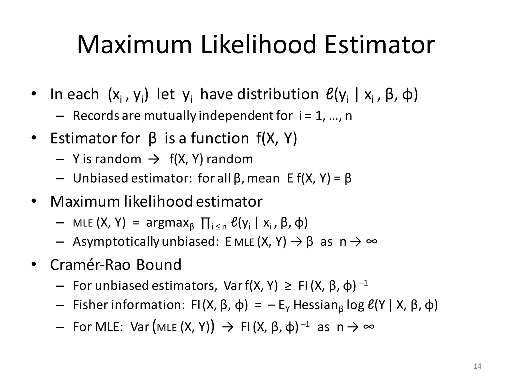 Maximum	Likelihood	Estimator
• In	each		(xi	,	yi)		let		yi have	distribution		ℓ(yi |	xi	,	β,	φ)
– Records	are	mutually	independent	for		i =	1,	…,	n
• Estimator	for		β is	a	function		f(X,	Y)
– Y	is	random		→			f(X,	Y)	random
– Unbiased	estimator:		for	all	β,	mean		E	f(X,	Y)	=	β
• Maximum	likelihood	estimator
– MLE (X,	Y)		=		argmaxβ ∏i ≤	n ℓ(yi |	xi	,	β,	φ)
– Asymptotically	unbiased:		E	MLE (X,	Y)	→	β as		n	→	∞
• Cramér-Rao	Bound
– For	unbiased	estimators,		Var f(X,	Y)		≥		FI(X,	β,	φ) –1
– Fisher	information:		FI(X,	β,	φ)		=		– EY Hessianβ log	ℓ(Y| X,	β,	φ)
– For	MLE:		Var (MLE (X,	Y)) →		FI(X,	β,	φ)–1 as		n	→	∞
14
 