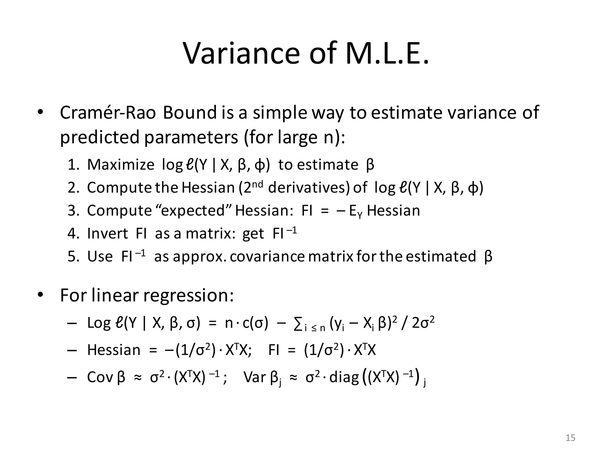 Variance	of	M.L.E.
• Cramér-Rao	Bound	is	a	simple	way	to	estimate	variance	of	
predicted	parameters	(for	large	n):
1. Maximize		log	ℓ(Y |X,	β,	φ)		to	estimate		β
2. Compute	the	Hessian	(2nd derivatives)	of		log	ℓ(Y |X,	β,	φ)
3. Compute	“expected”	Hessian:		FI		=		– EY Hessian
4. Invert		FI		as	a	matrix:		get		FI–1
5. Use		FI–1 as	approx.	covariance	matrix	for	the	estimated		β
• For	linear	regression:
– Log	ℓ(Y	|	X,	β,	σ)		=		n·c(σ)		– ∑i ≤	n (yi – Xi	β)2 /	2σ2
– Hessian		=		–(1/σ2)·XTX;				FI		=		(1/σ2)·XTX
– Cov β ≈		σ2 ·(XTX) –1	;				Var βj ≈		σ2 ·diag((XTX) –1) j
15
 