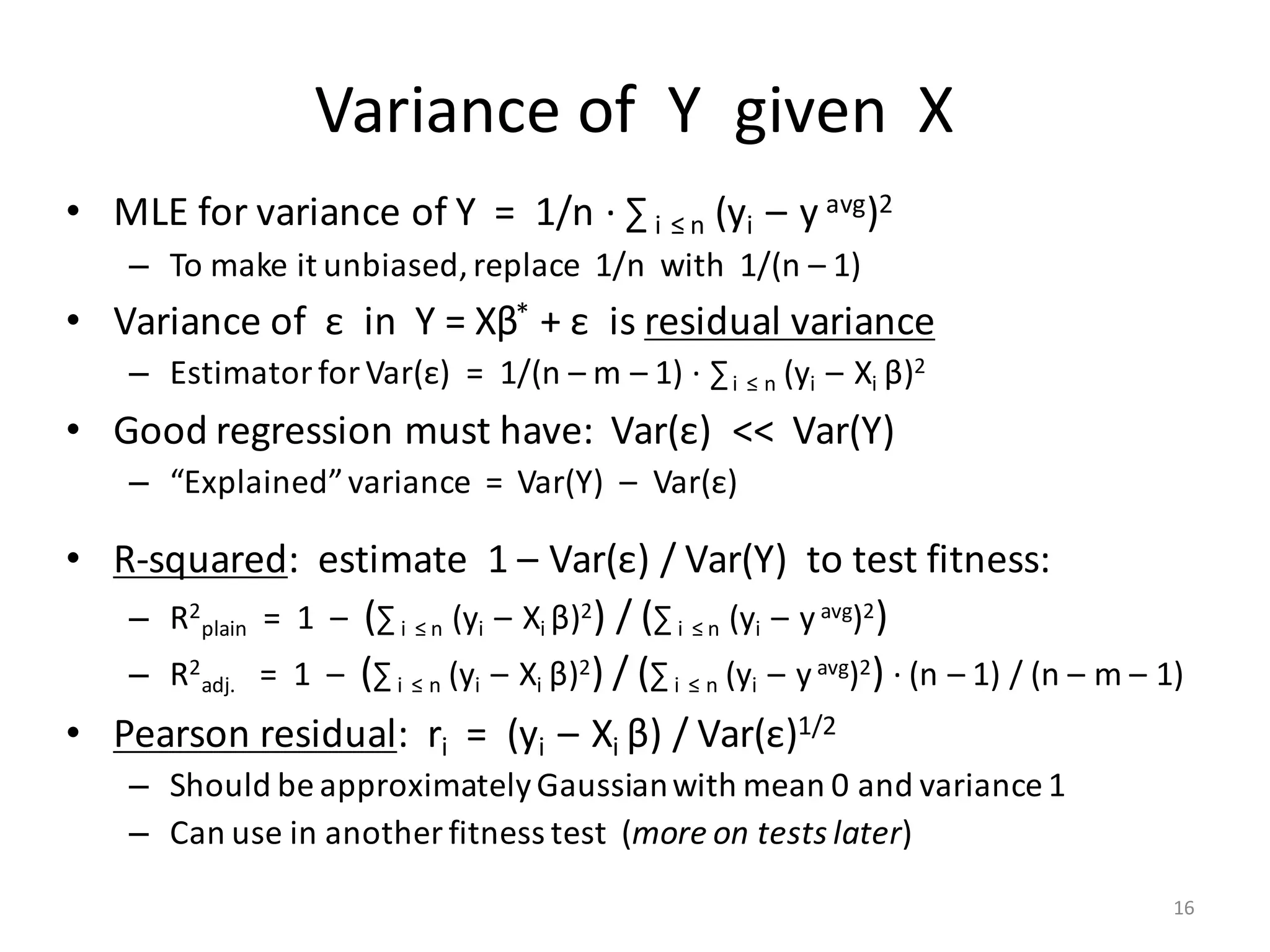Variance	of		Y		given		X
• MLE	for	variance	of	Y		=		1/n	·	∑ i ≤	n (yi – y avg)2
– To	make	it	unbiased,	replace		1/n		with		1/(n	– 1)
• Variance	of		ε in		Y	=	Xβ* +	ε is	residual	variance
– Estimator	for	Var(ε)		=		1/(n	– m	– 1)	·	∑i ≤	n (yi – Xi	β)2
• Good	regression	must	have:		Var(ε)		<<		Var(Y)
– “Explained”	variance		=		Var(Y)		– Var(ε)
• R-squared:		estimate		1	– Var(ε)	/	Var(Y)		to	test	fitness:
– R2
plain =		1		– (∑ i ≤	n (yi – Xi	β)2)	/	(∑ i ≤	n (yi – yavg)2)
– R2
adj. =		1		– (∑ i ≤	n (yi – Xi	β)2)	/	(∑ i ≤	n (yi – yavg)2) ·	(n	– 1)	/	(n	– m	– 1)	
• Pearson	residual:		ri =		(yi – Xi	β)	/	Var(ε)1/2
– Should	be	approximately	Gaussian	with	mean	0	and	variance	1
– Can	use	in	another	fitness	test		(more	on	tests	later)
16
 