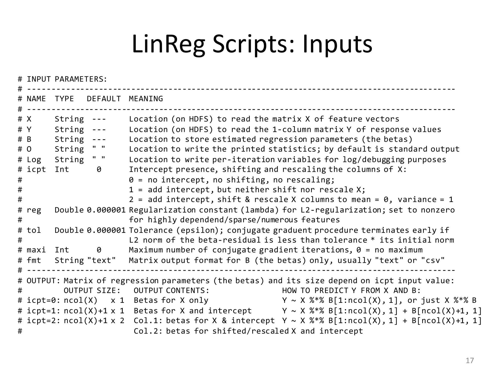 LinReg	Scripts:	Inputs
# INPUT PARAMETERS:
# --------------------------------------------------------------------------------------------
# NAME TYPE DEFAULT MEANING
# --------------------------------------------------------------------------------------------
# X String --- Location (on HDFS) to read the matrix X of feature vectors
# Y String --- Location (on HDFS) to read the 1-column matrix Y of response values
# B String --- Location to store estimated regression parameters (the betas)
# O String " " Location to write the printed statistics; by default is standard output
# Log String " " Location to write per-iteration variables for log/debugging purposes
# icpt Int 0 Intercept presence, shifting and rescaling the columns of X:
# 0 = no intercept, no shifting, no rescaling;
# 1 = add intercept, but neither shift nor rescale X;
# 2 = add intercept, shift & rescale X columns to mean = 0, variance = 1
# reg Double 0.000001 Regularization constant (lambda) for L2-regularization; set to nonzero
# for highly dependend/sparse/numerous features
# tol Double 0.000001 Tolerance (epsilon); conjugate graduent procedure terminates early if
# L2 norm of the beta-residual is less than tolerance * its initial norm
# maxi Int 0 Maximum number of conjugate gradient iterations, 0 = no maximum
# fmt String "text" Matrix output format for B (the betas) only, usually "text" or "csv"
# --------------------------------------------------------------------------------------------
# OUTPUT: Matrix of regression parameters (the betas) and its size depend on icpt input value:
# OUTPUT SIZE: OUTPUT CONTENTS: HOW TO PREDICT Y FROM X AND B:
# icpt=0: ncol(X) x 1 Betas for X only Y ~ X %*% B[1:ncol(X), 1], or just X %*% B
# icpt=1: ncol(X)+1 x 1 Betas for X and intercept Y ~ X %*% B[1:ncol(X), 1] + B[ncol(X)+1, 1]
# icpt=2: ncol(X)+1 x 2 Col.1: betas for X & intercept Y ~ X %*% B[1:ncol(X), 1] + B[ncol(X)+1, 1]
# Col.2: betas for shifted/rescaled X and intercept
17
 