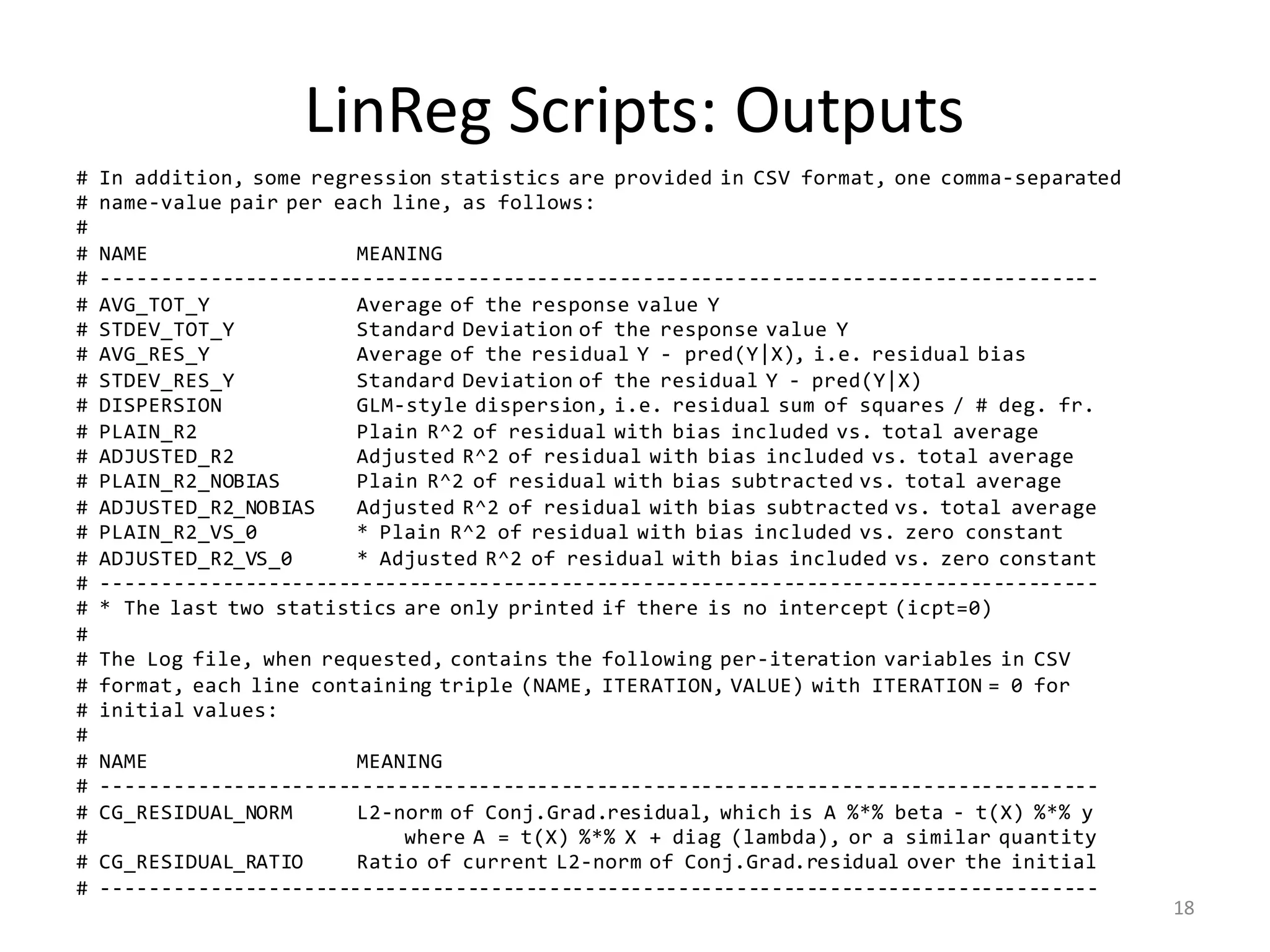 LinReg	Scripts:	Outputs
# In addition, some regression statistics are provided in CSV format, one comma-separated
# name-value pair per each line, as follows:
#
# NAME MEANING
# -------------------------------------------------------------------------------------
# AVG_TOT_Y Average of the response value Y
# STDEV_TOT_Y Standard Deviation of the response value Y
# AVG_RES_Y Average of the residual Y - pred(Y|X), i.e. residual bias
# STDEV_RES_Y Standard Deviation of the residual Y - pred(Y|X)
# DISPERSION GLM-style dispersion, i.e. residual sum of squares / # deg. fr.
# PLAIN_R2 Plain R^2 of residual with bias included vs. total average
# ADJUSTED_R2 Adjusted R^2 of residual with bias included vs. total average
# PLAIN_R2_NOBIAS Plain R^2 of residual with bias subtracted vs. total average
# ADJUSTED_R2_NOBIAS Adjusted R^2 of residual with bias subtracted vs. total average
# PLAIN_R2_VS_0 * Plain R^2 of residual with bias included vs. zero constant
# ADJUSTED_R2_VS_0 * Adjusted R^2 of residual with bias included vs. zero constant
# -------------------------------------------------------------------------------------
# * The last two statistics are only printed if there is no intercept (icpt=0)
#
# The Log file, when requested, contains the following per-iteration variables in CSV
# format, each line containing triple (NAME, ITERATION, VALUE) with ITERATION = 0 for
# initial values:
#
# NAME MEANING
# -------------------------------------------------------------------------------------
# CG_RESIDUAL_NORM L2-norm of Conj.Grad.residual, which is A %*% beta - t(X) %*% y
# where A = t(X) %*% X + diag (lambda), or a similar quantity
# CG_RESIDUAL_RATIO Ratio of current L2-norm of Conj.Grad.residual over the initial
# -------------------------------------------------------------------------------------
18
 