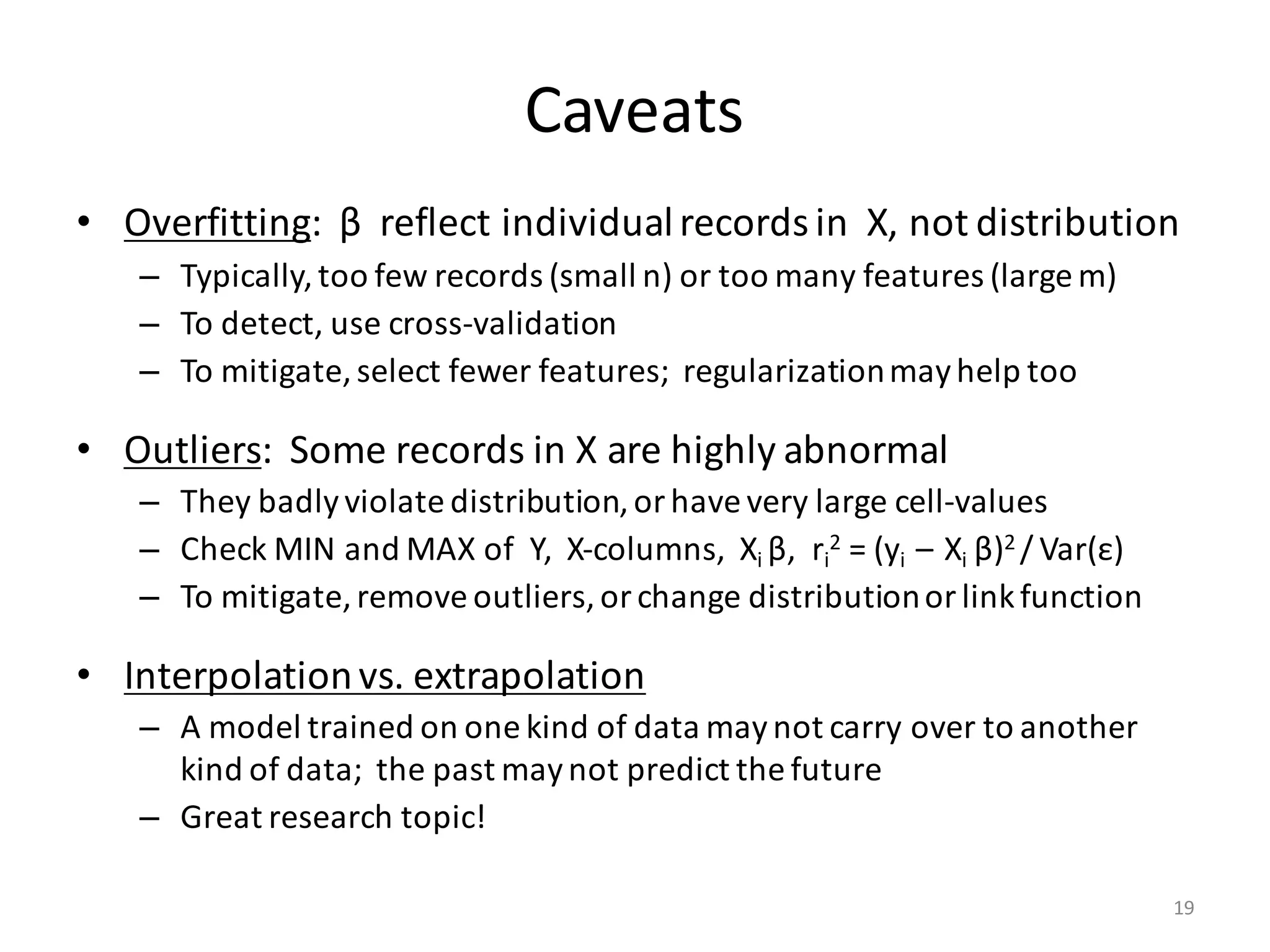Caveats
• Overfitting:		β reflect	individual	records	in		X,	not	distribution
– Typically,	too	few	records	(small	n)	or	too	many	features	(large	m)
– To	detect,	use	cross-validation
– To	mitigate,	select	fewer	features;		regularization	may	help	too
• Outliers:		Some	records	in	X	are	highly	abnormal
– They	badly	violate	distribution,	or	have	very	large	cell-values
– Check	MIN	and	MAX	of		Y,		X-columns,		Xi	β,		ri
2 =	(yi		– Xi	β)2	/ Var(ε)
– To	mitigate,	remove	outliers,	or	change	distribution	or	link	function
• Interpolation	vs.	extrapolation
– A	model	trained	on	one	kind	of	data	may	not	carry	over	to	another	
kind	of	data;		the	past	may	not	predict	the	future
– Great	research	topic!
19
 