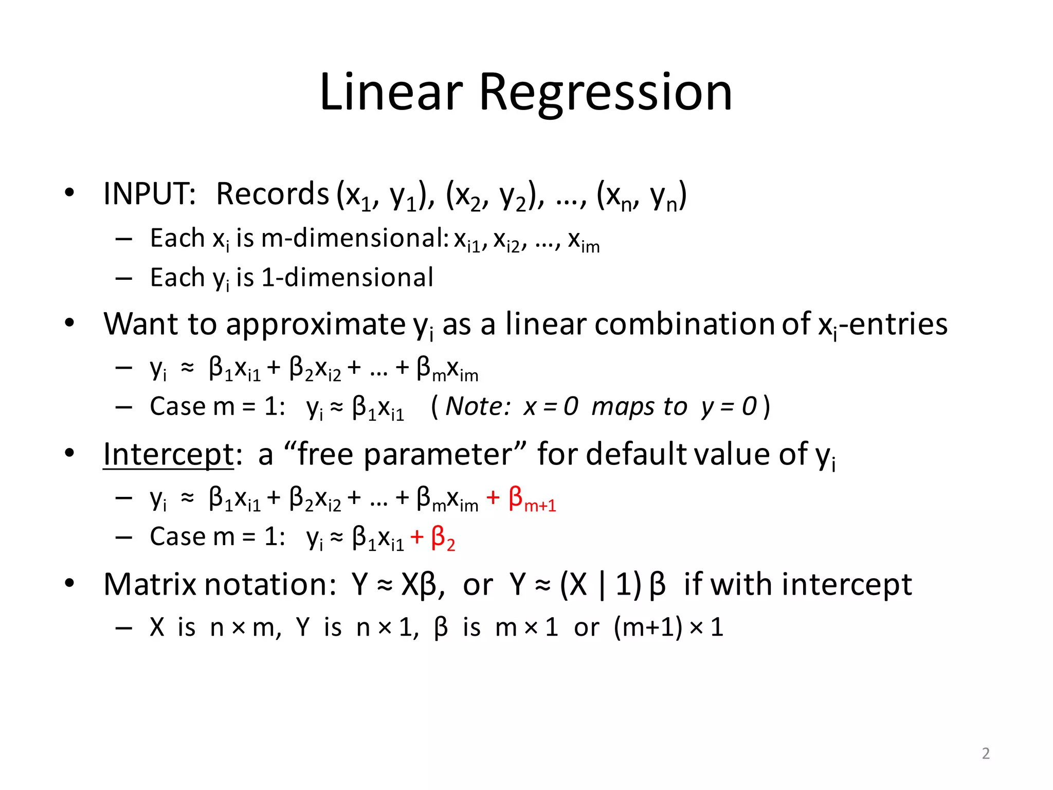 Linear	Regression
• INPUT:		Records	(x1,	y1),	(x2,	y2),	…,	(xn,	yn)
– Each	xi is	m-dimensional:	xi1,	xi2,	…,	xim
– Each	yi is	1-dimensional
• Want	to	approximate	yi as	a	linear	combination	of	xi-entries
– yi ≈		β1xi1 +	β2xi2 +	…	+	βmxim
– Case	m	=	1:			yi ≈	β1xi1 (	Note:		x	=	0		maps	to		y	=	0	)
• Intercept:		a	“free	parameter”	for	default	value	of	yi
– yi ≈		β1xi1 +	β2xi2 +	…	+	βmxim +	βm+1
– Case	m	=	1:			yi ≈	β1xi1 +	β2
• Matrix	notation:		Y	≈	Xβ,		or		Y	≈	(X |1) β if	with	intercept
– X		is		n	× m,		Y		is		n	× 1,		β is		m	× 1		or		(m+1)	× 1
2
 