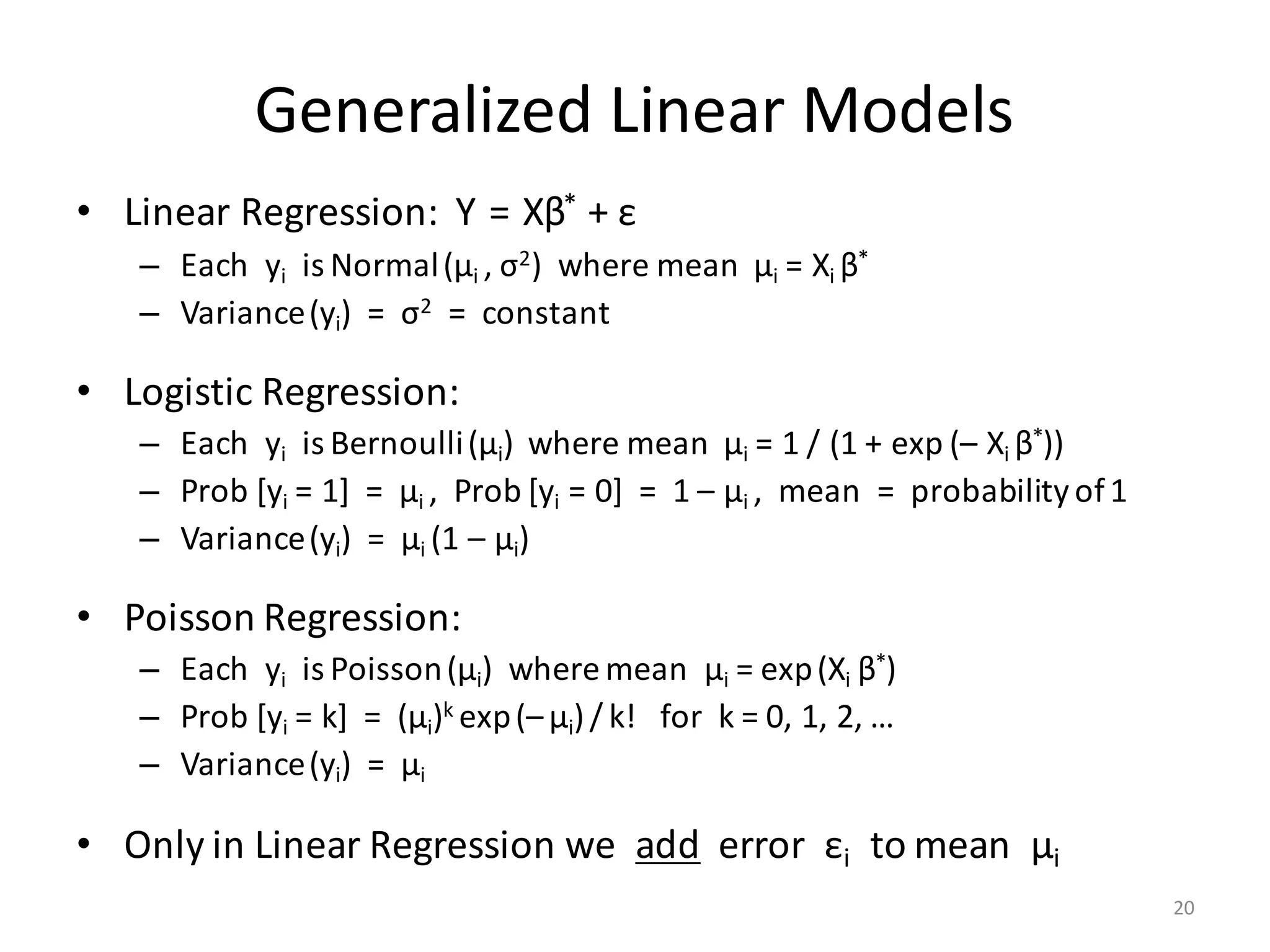 Generalized	Linear	Models
• Linear	Regression:		Y = Xβ* +	ε
– Each		yi is	Normal(μi ,	σ2)		where	mean		μi =	Xi	β*
– Variance(yi)		=		σ2 =		constant
• Logistic	Regression:
– Each		yi is	Bernoulli(μi)		where	mean		μi =	1	/	(1	+	exp	(– Xi	β*))
– Prob [yi =	1]		=		μi ,		Prob [yi =	0]		=		1	– μi ,		mean		=		probability	of	1
– Variance(yi)		=		μi (1	– μi)
• Poisson	Regression:
– Each		yi is	Poisson(μi)		where	mean		μi =	exp(Xi	β*)
– Prob [yi =	k]		=		(μi)k	exp(– μi)/ k!			for		k	=	0,	1,	2,	…
– Variance(yi)		=		μi
• Only	in	Linear	Regression	we		add error		εi to	mean		μi
20
 