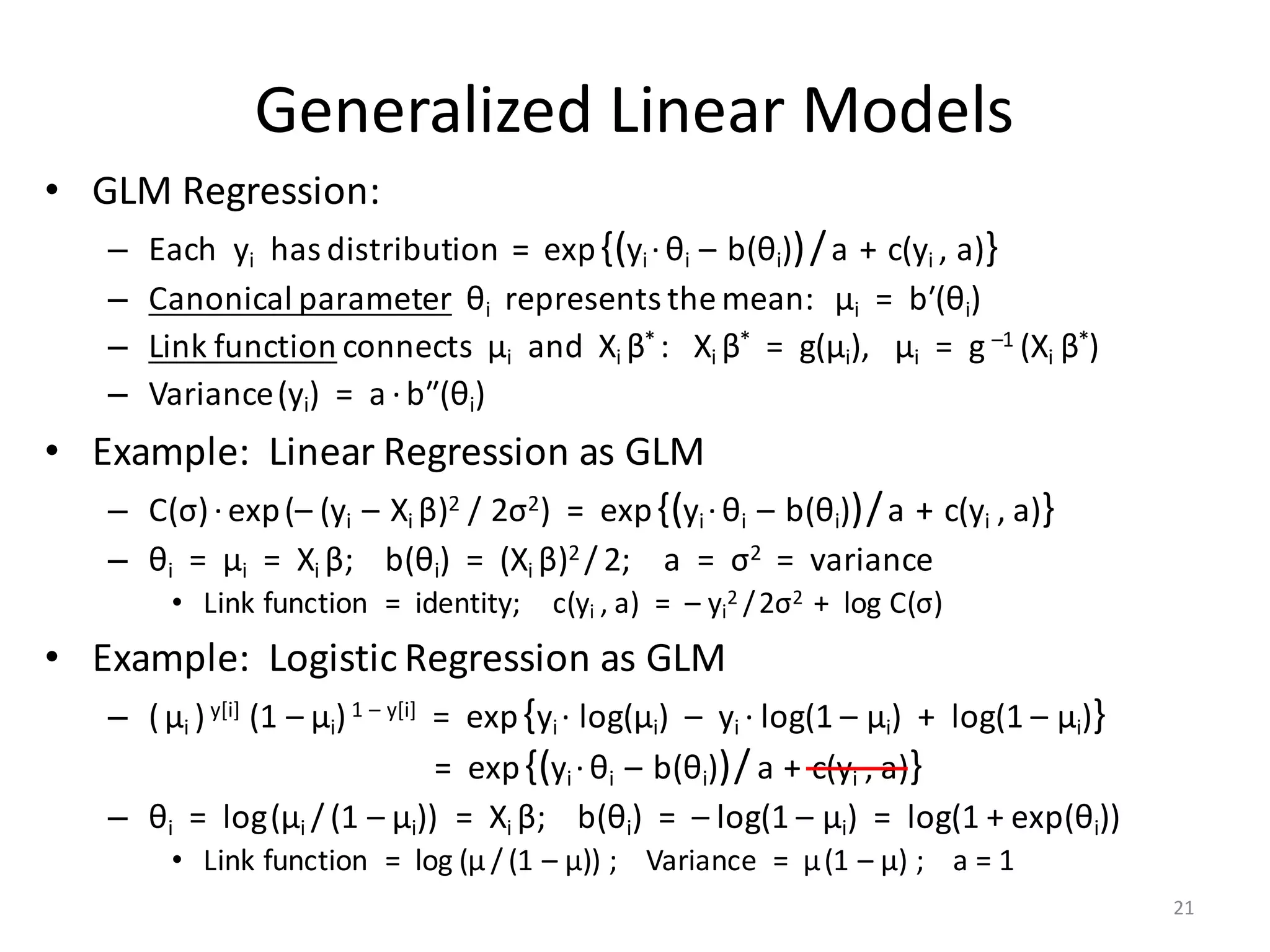 Generalized	Linear	Models
• GLM	Regression:
– Each		yi has	distribution		=		exp{(yi ·θi – b(θi))/a + c(yi ,	a)}
– Canonical	parameter θi represents	the	mean:			μi =		bʹ(θi)
– Link	function connects		μi and		Xi	β*	:			Xi	β* =		g(μi),			μi =		g –1	(Xi	β*)
– Variance(yi)		=		a ·bʺ(θi)		
• Example:		Linear	Regression	as	GLM
– C(σ)·exp(– (yi – Xi	β)2 /	2σ2)		=		exp{(yi ·θi – b(θi))/a + c(yi ,	a)}
– θi =		μi =		Xi	β;				b(θi)		=		(Xi	β)2	/ 2;				a		=		σ2 =		variance
• Link	function		=		identity;				c(yi ,	a)		=		– yi
2	/2σ2		+		log	C(σ)
• Example:		Logistic	Regression	as	GLM
– (μi )y[i] (1	– μi)1	– y[i] =		exp{yi ·	log(μi)		– yi ·	log(1	– μi)		+		log(1	– μi)}
=		exp{(yi ·θi – b(θi))/ a + c(yi ,	a)}
– θi =		log(μi / (1	– μi))		=		Xi	β;				b(θi)		=		– log(1	– μi)		=		log(1	+	exp(θi))
• Link	function		=		log (μ / (1	– μ))	;				Variance		=		μ(1	– μ)	;				a	=	1
21
 