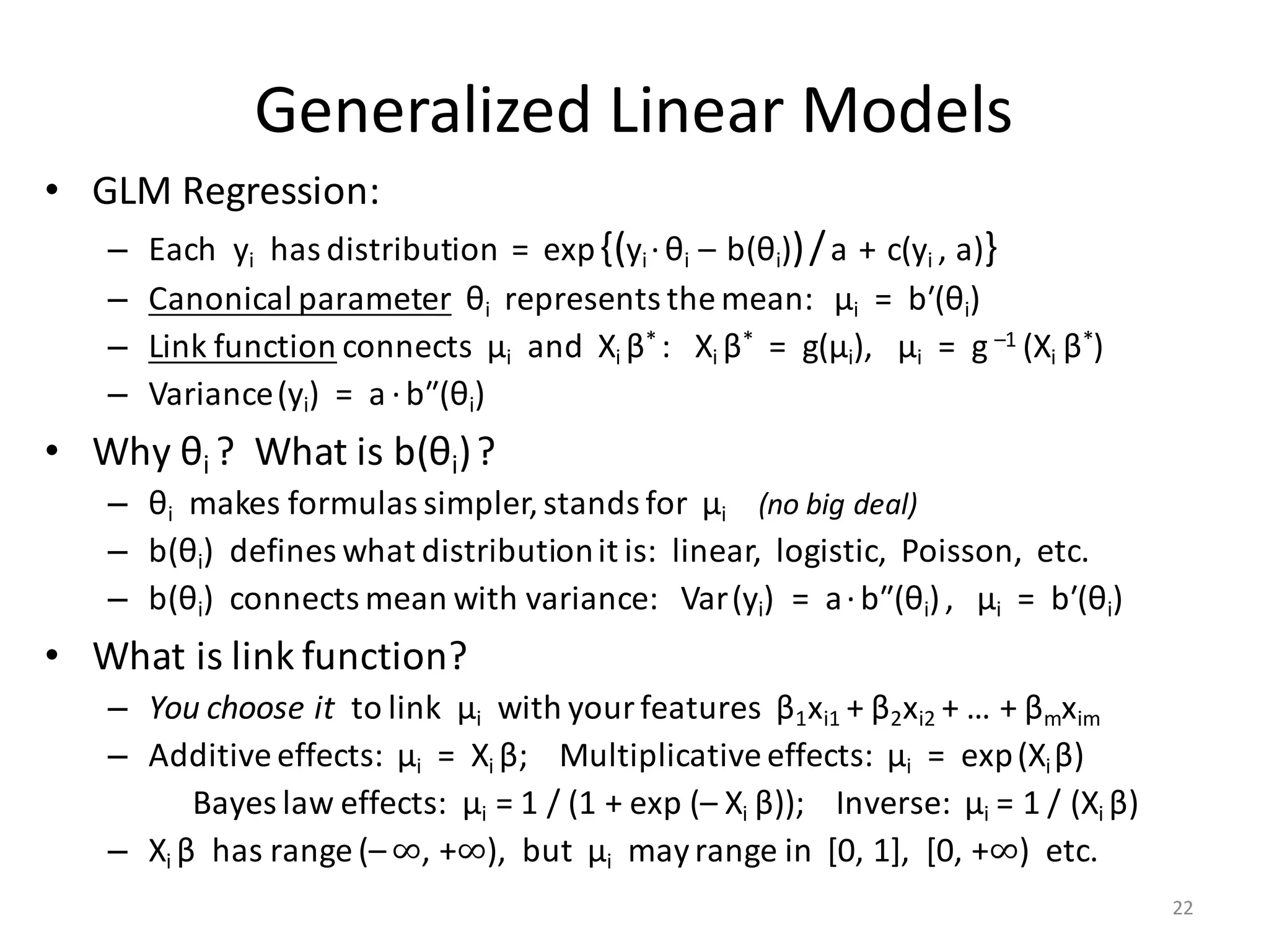 Generalized	Linear	Models
• GLM	Regression:
– Each		yi has	distribution		=		exp{(yi ·θi		– b(θi))/a + c(yi	,	a)}
– Canonical	parameter θi represents	the	mean:			μi =		bʹ(θi)
– Link	function connects		μi and		Xi	β*	:			Xi	β* =		g(μi),			μi =		g –1	(Xi	β*)
– Variance(yi)		=		a ·bʺ(θi)
• Why	θi	?		What	is	b(θi)?
– θi makes	formulas	simpler,	stands	for		μi (no	big	deal)
– b(θi)		defines	what	distribution	it	is:		linear,		logistic,		Poisson,		etc.
– b(θi)		connects	mean	with	variance:			Var(yi)		=		a·bʺ(θi),			μi =		bʹ(θi)
• What	is	link	function?
– You	choose	it to	link		μi with	your	features		β1xi1 +	β2xi2 +	…	+	βmxim
– Additive	effects:		μi =		Xi	β;				Multiplicative	effects:		μi =		exp(Xi	β)
Bayes	law	effects:		μi =	1	/	(1	+	exp	(– Xi	β));				Inverse:		μi =	1	/	(Xi	β)
– Xi	β has	range	(– ∞,	+∞),		but		μi may	range	in		[0,	1],		[0,	+∞)		etc.
22
 
