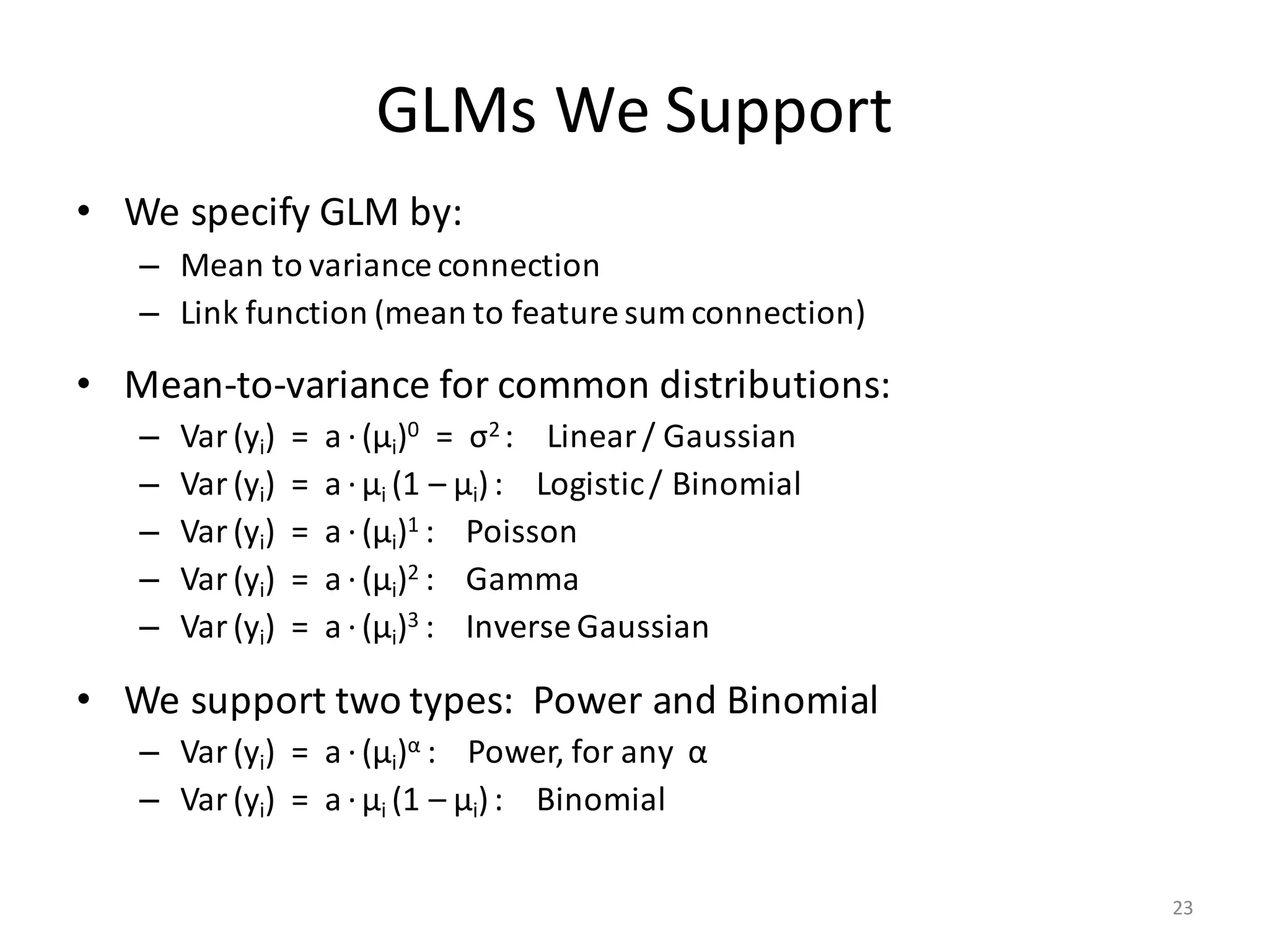 GLMs	We	Support
• We	specify	GLM	by:
– Mean	to	variance	connection
– Link	function	(mean	to	feature	sum	connection)
• Mean-to-variance	for	common	distributions:
– Var (yi)		=		a ·(μi)0 =		σ2	:				Linear	/	Gaussian
– Var (yi)		=		a ·μi	(1	– μi):				Logistic	/	Binomial
– Var (yi)		=		a ·(μi)1	:				Poisson
– Var (yi)		=		a ·(μi)2	:				Gamma
– Var (yi)		=		a ·(μi)3	:				Inverse	Gaussian
• We	support	two	types:		Power	and	Binomial
– Var (yi)		=		a ·(μi)α :				Power,	for	any		α
– Var (yi)		=		a ·μi	(1	– μi):				Binomial
23
 