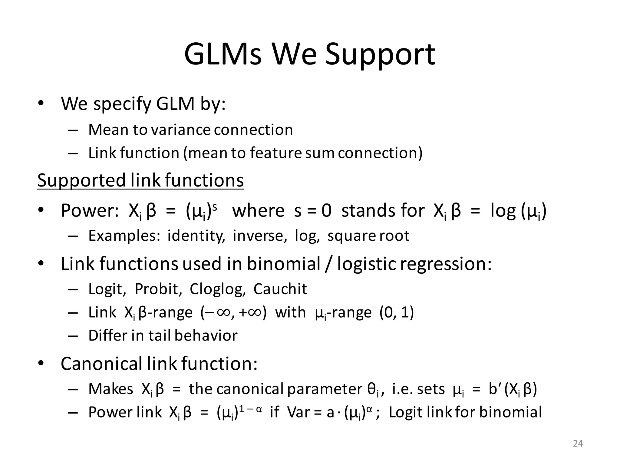 GLMs	We	Support
• We	specify	GLM	by:
– Mean	to	variance	connection
– Link	function	(mean	to	feature	sum	connection)
Supported	link	functions
• Power:		Xi	β =		(μi)s where		s	=	0		stands	for		Xi	β =		log	(μi)
– Examples:		identity,		inverse,		log,		square	root
• Link	functions	used	in	binomial	/	logistic	regression:
– Logit,		Probit,		Cloglog,		Cauchit
– Link		Xi	β-range		(– ∞,	+∞)		with		μi-range		(0,	1)
– Differ	in	tail	behavior
• Canonical	link	function:
– Makes		Xi	β =		the	canonical	parameter θi	,		i.e.	sets		μi =		bʹ(Xi	β)
– Power	link		Xi	β =		(μi)1	– α if		Var	=	a·(μi)α ;		Logit	link	for	binomial
24
 