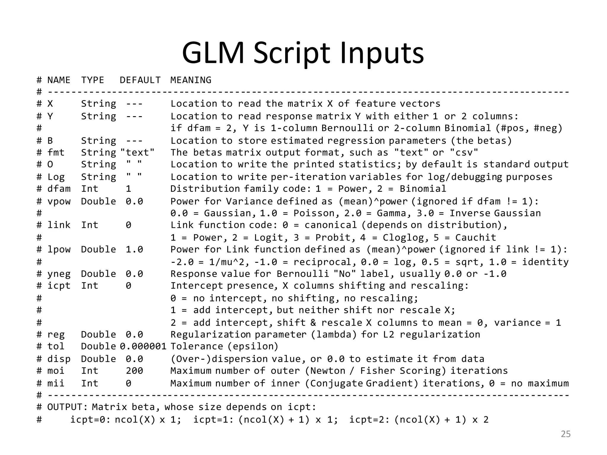 GLM	Script	Inputs
# NAME TYPE DEFAULT MEANING
# ---------------------------------------------------------------------------------------------
# X String --- Location to read the matrix X of feature vectors
# Y String --- Location to read response matrix Y with either 1 or 2 columns:
# if dfam = 2, Y is 1-column Bernoulli or 2-column Binomial (#pos, #neg)
# B String --- Location to store estimated regression parameters (the betas)
# fmt String "text" The betas matrix output format, such as "text" or "csv"
# O String " " Location to write the printed statistics; by default is standard output
# Log String " " Location to write per-iteration variables for log/debugging purposes
# dfam Int 1 Distribution family code: 1 = Power, 2 = Binomial
# vpow Double 0.0 Power for Variance defined as (mean)^power (ignored if dfam != 1):
# 0.0 = Gaussian, 1.0 = Poisson, 2.0 = Gamma, 3.0 = Inverse Gaussian
# link Int 0 Link function code: 0 = canonical (depends on distribution),
# 1 = Power, 2 = Logit, 3 = Probit, 4 = Cloglog, 5 = Cauchit
# lpow Double 1.0 Power for Link function defined as (mean)^power (ignored if link != 1):
# -2.0 = 1/mu^2, -1.0 = reciprocal, 0.0 = log, 0.5 = sqrt, 1.0 = identity
# yneg Double 0.0 Response value for Bernoulli "No" label, usually 0.0 or -1.0
# icpt Int 0 Intercept presence, X columns shifting and rescaling:
# 0 = no intercept, no shifting, no rescaling;
# 1 = add intercept, but neither shift nor rescale X;
# 2 = add intercept, shift & rescale X columns to mean = 0, variance = 1
# reg Double 0.0 Regularization parameter (lambda) for L2 regularization
# tol Double 0.000001 Tolerance (epsilon)
# disp Double 0.0 (Over-)dispersion value, or 0.0 to estimate it from data
# moi Int 200 Maximum number of outer (Newton / Fisher Scoring) iterations
# mii Int 0 Maximum number of inner (Conjugate Gradient) iterations, 0 = no maximum
# ---------------------------------------------------------------------------------------------
# OUTPUT: Matrix beta, whose size depends on icpt:
# icpt=0: ncol(X) x 1; icpt=1: (ncol(X) + 1) x 1; icpt=2: (ncol(X) + 1) x 2
25
 
