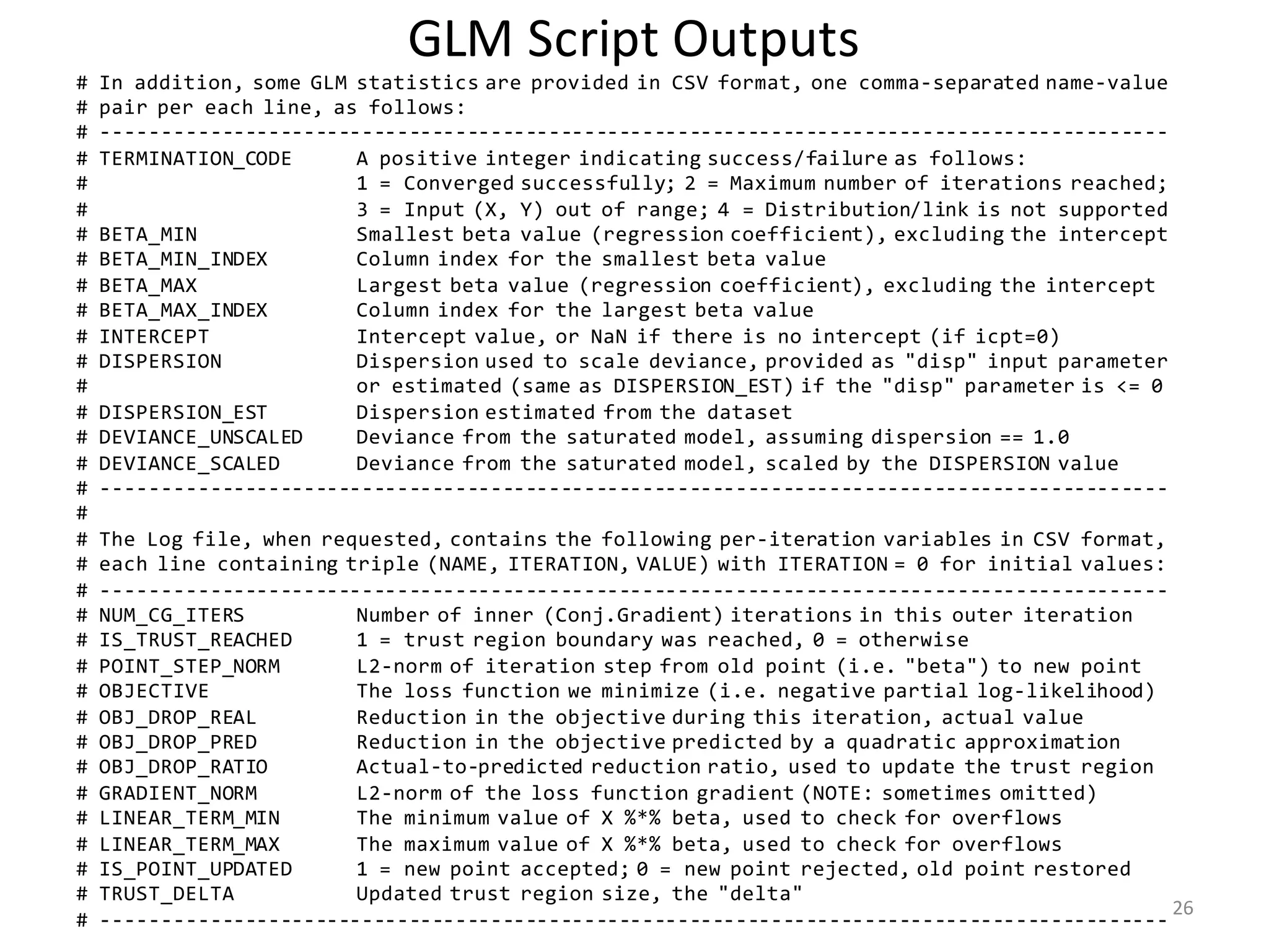 GLM	Script	Outputs
# In addition, some GLM statistics are provided in CSV format, one comma-separated name-value
# pair per each line, as follows:
# -------------------------------------------------------------------------------------------
# TERMINATION_CODE A positive integer indicating success/failure as follows:
# 1 = Converged successfully; 2 = Maximum number of iterations reached;
# 3 = Input (X, Y) out of range; 4 = Distribution/link is not supported
# BETA_MIN Smallest beta value (regression coefficient), excluding the intercept
# BETA_MIN_INDEX Column index for the smallest beta value
# BETA_MAX Largest beta value (regression coefficient), excluding the intercept
# BETA_MAX_INDEX Column index for the largest beta value
# INTERCEPT Intercept value, or NaN if there is no intercept (if icpt=0)
# DISPERSION Dispersion used to scale deviance, provided as "disp" input parameter
# or estimated (same as DISPERSION_EST) if the "disp" parameter is <= 0
# DISPERSION_EST Dispersion estimated from the dataset
# DEVIANCE_UNSCALED Deviance from the saturated model, assuming dispersion == 1.0
# DEVIANCE_SCALED Deviance from the saturated model, scaled by the DISPERSION value
# -------------------------------------------------------------------------------------------
#
# The Log file, when requested, contains the following per-iteration variables in CSV format,
# each line containing triple (NAME, ITERATION, VALUE) with ITERATION = 0 for initial values:
# -------------------------------------------------------------------------------------------
# NUM_CG_ITERS Number of inner (Conj.Gradient) iterations in this outer iteration
# IS_TRUST_REACHED 1 = trust region boundary was reached, 0 = otherwise
# POINT_STEP_NORM L2-norm of iteration step from old point (i.e. "beta") to new point
# OBJECTIVE The loss function we minimize (i.e. negative partial log-likelihood)
# OBJ_DROP_REAL Reduction in the objective during this iteration, actual value
# OBJ_DROP_PRED Reduction in the objective predicted by a quadratic approximation
# OBJ_DROP_RATIO Actual-to-predicted reduction ratio, used to update the trust region
# GRADIENT_NORM L2-norm of the loss function gradient (NOTE: sometimes omitted)
# LINEAR_TERM_MIN The minimum value of X %*% beta, used to check for overflows
# LINEAR_TERM_MAX The maximum value of X %*% beta, used to check for overflows
# IS_POINT_UPDATED 1 = new point accepted; 0 = new point rejected, old point restored
# TRUST_DELTA Updated trust region size, the "delta"
# -------------------------------------------------------------------------------------------
26
 