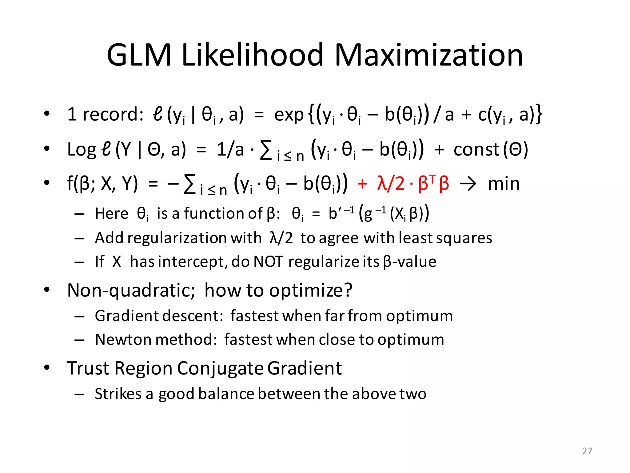 GLM	Likelihood	Maximization
• 1	record:		ℓ (yi	| θi	,	a)		=		exp{(yi ·θi		– b(θi))/ a + c(yi	,	a)}
• Log	ℓ (Y |Θ,	a)		=		1/a	·	∑ i	≤	n (yi · θi		– b(θi)) +		const(Θ)
• f(β;	X,	Y)		=		– ∑i	≤	n (yi · θi		– b(θi)) +		λ/2 · βT	β →		min
– Here		θi is	a	function	of	β:			θi =		bʹ–1	(g –1	(Xi	β))
– Add	regularization	with		λ/2		to	agree	with	least	squares
– If		X		has	intercept,	do	NOT	regularize	its	β-value
• Non-quadratic;		how	to	optimize?
– Gradient	descent:		fastest	when	far	from	optimum
– Newton	method:		fastest	when	close	to	optimum
• Trust	Region	Conjugate	Gradient
– Strikes	a	good	balance	between	the	above	two
27
 