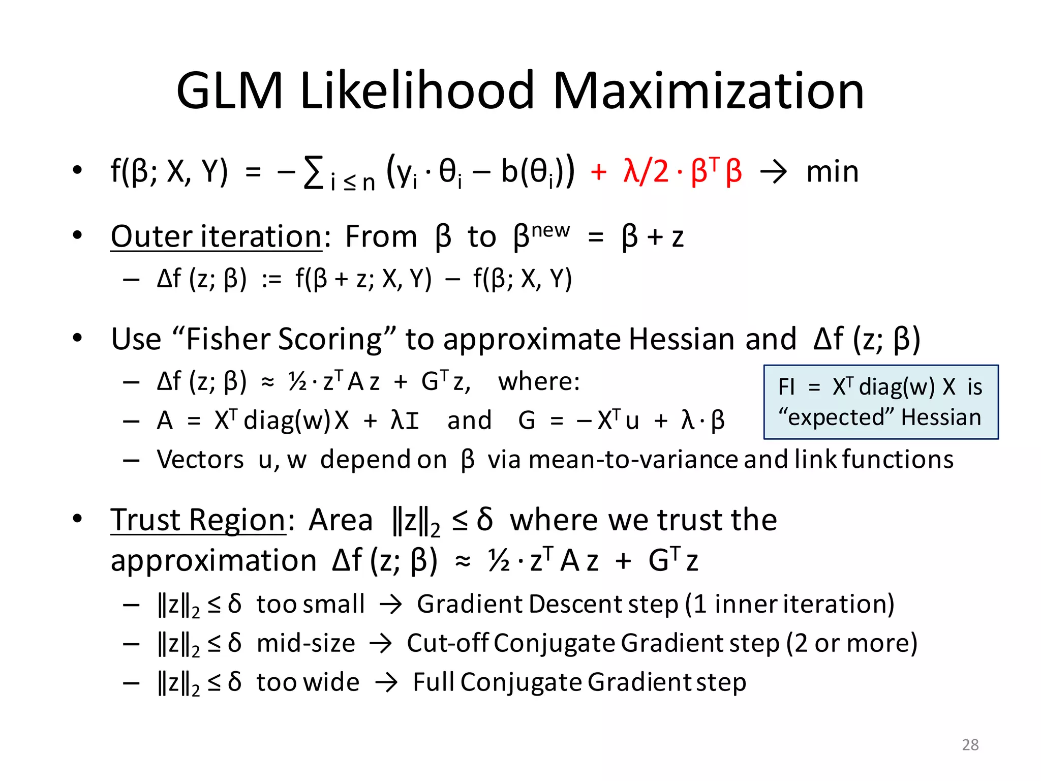 GLM	Likelihood	Maximization
• f(β;	X,	Y)		=		– ∑i	≤	n (yi · θi		– b(θi)) +		λ/2 · βT	β →		min
• Outer	iteration:		From		β to		βnew =		β +	z
– ∆f	(z;	β)		:=		f(β +	z;	X,	Y)		– f(β;	X,	Y)
• Use	“Fisher	Scoring”	to	approximate	Hessian	and		∆f	(z;	β)
– ∆f	(z;	β)		≈		½·zT	A z		+		GT	z,				where:
– A		=		XT	diag(w)X		+		λI and				G		=		– XT	u		+		λ·β
– Vectors		u,	w		depend	on		β via	mean-to-variance	and	link	functions
• Trust	Region:		Area		ǁzǁ2 ≤	δ where	we	trust	the	
approximation		∆f	(z;	β)		≈		½ ·zT	A z		+		GT	z
– ǁzǁ2 ≤	δ too	small		→		Gradient	Descent	step	(1	inner	iteration)
– ǁzǁ2 ≤	δ mid-size		→		Cut-off	Conjugate	Gradient	step	(2	or	more)
– ǁzǁ2 ≤	δ too	wide		→		Full	Conjugate	Gradient	step
FI		=		XT	diag(w) X		is	
“expected”	Hessian		
28
 
