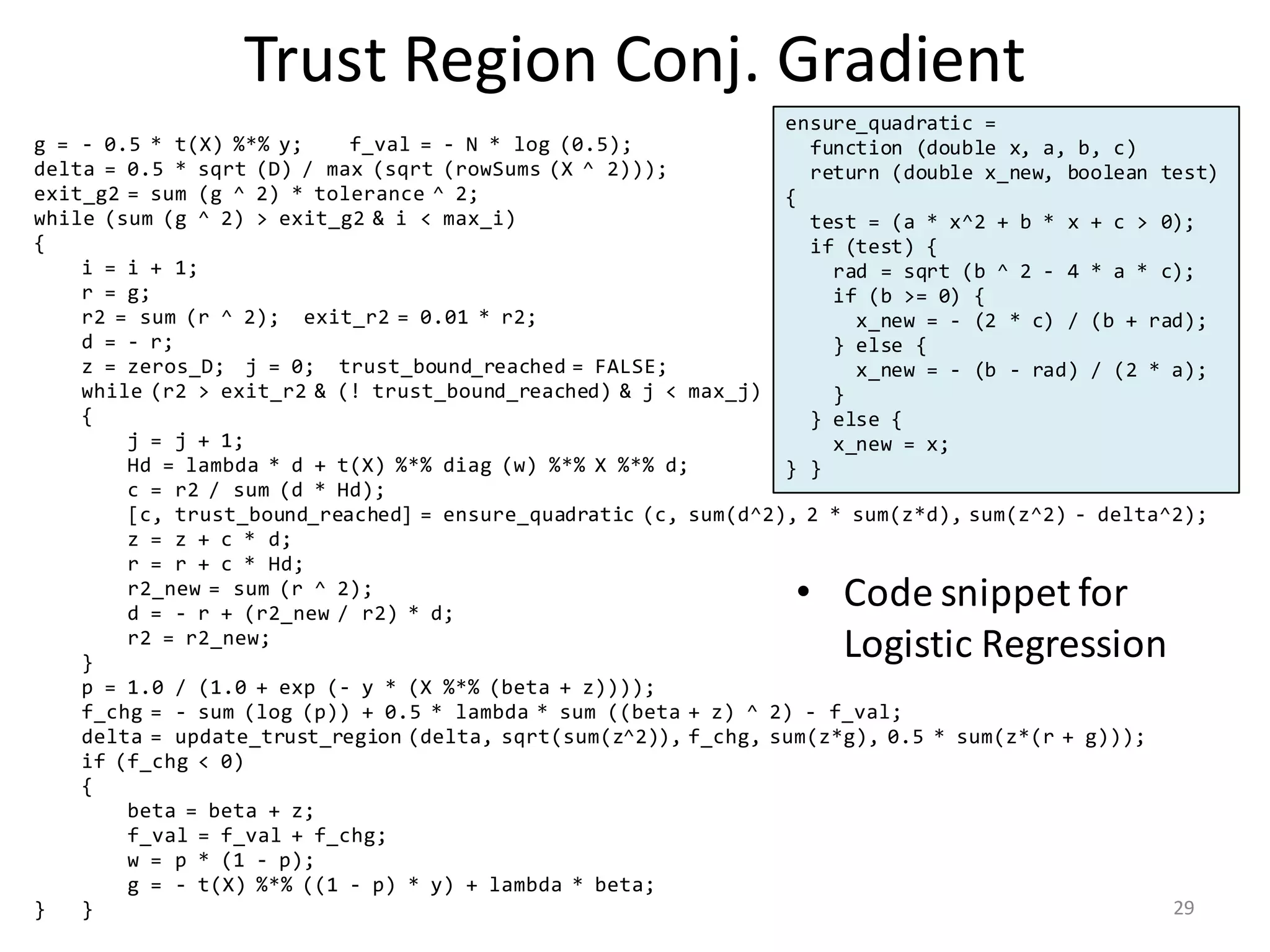 Trust	Region	Conj.	Gradient
• Code	snippet	for	
Logistic	Regression
g = - 0.5 * t(X) %*% y; f_val = - N * log (0.5);
delta = 0.5 * sqrt (D) / max (sqrt (rowSums (X ^ 2)));
exit_g2 = sum (g ^ 2) * tolerance ^ 2;
while (sum (g ^ 2) > exit_g2 & i < max_i)
{
i = i + 1;
r = g;
r2 = sum (r ^ 2); exit_r2 = 0.01 * r2;
d = - r;
z = zeros_D; j = 0; trust_bound_reached = FALSE;
while (r2 > exit_r2 & (! trust_bound_reached) & j < max_j)
{
j = j + 1;
Hd = lambda * d + t(X) %*% diag (w) %*% X %*% d;
c = r2 / sum (d * Hd);
[c, trust_bound_reached] = ensure_quadratic (c, sum(d^2), 2 * sum(z*d), sum(z^2) - delta^2);
z = z + c * d;
r = r + c * Hd;
r2_new = sum (r ^ 2);
d = - r + (r2_new / r2) * d;
r2 = r2_new;
}
p = 1.0 / (1.0 + exp (- y * (X %*% (beta + z))));
f_chg = - sum (log (p)) + 0.5 * lambda * sum ((beta + z) ^ 2) - f_val;
delta = update_trust_region (delta, sqrt(sum(z^2)), f_chg, sum(z*g), 0.5 * sum(z*(r + g)));
if (f_chg < 0)
{
beta = beta + z;
f_val = f_val + f_chg;
w = p * (1 - p);
g = - t(X) %*% ((1 - p) * y) + lambda * beta;
} }
ensure_quadratic =
function (double x, a, b, c)
return (double x_new, boolean test)
{
test = (a * x^2 + b * x + c > 0);
if (test) {
rad = sqrt (b ^ 2 - 4 * a * c);
if (b >= 0) {
x_new = - (2 * c) / (b + rad);
} else {
x_new = - (b - rad) / (2 * a);
}
} else {
x_new = x;
} }
29
 