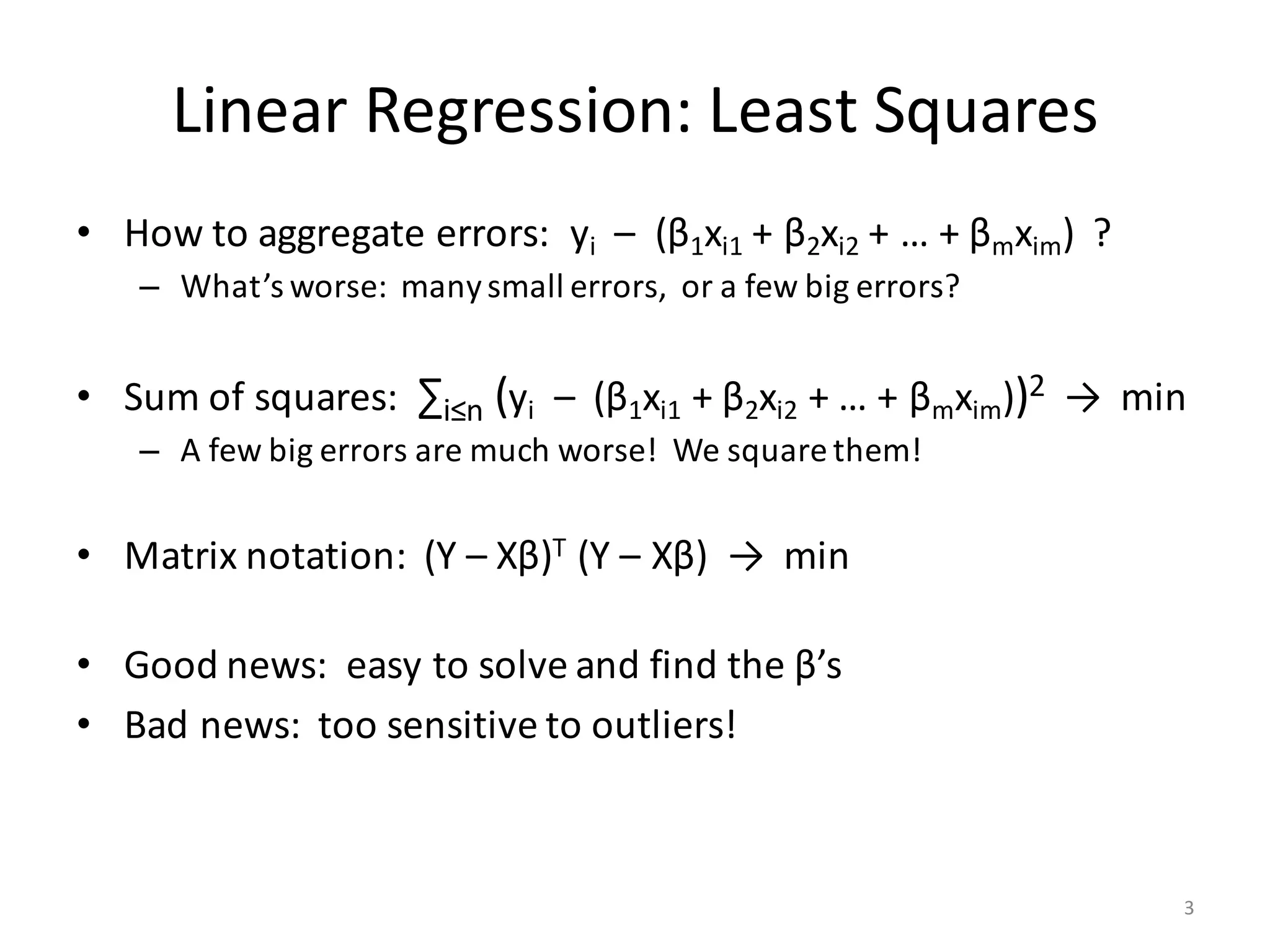Linear	Regression:	Least	Squares
• How	to	aggregate	errors:		yi – (β1xi1 +	β2xi2 +	…	+	βmxim)		?
– What’s	worse:		many	small	errors,		or	a	few	big	errors?
• Sum	of	squares:		∑i≤n (yi – (β1xi1 +	β2xi2 +	…	+	βmxim))2 →		min
– A	few	big	errors	are	much	worse!		We	square	them!
• Matrix	notation:		(Y	– Xβ)T (Y	– Xβ)		→		min
• Good	news:		easy	to	solve	and	find	the	β’s
• Bad	news:		too	sensitive	to	outliers!
3
 