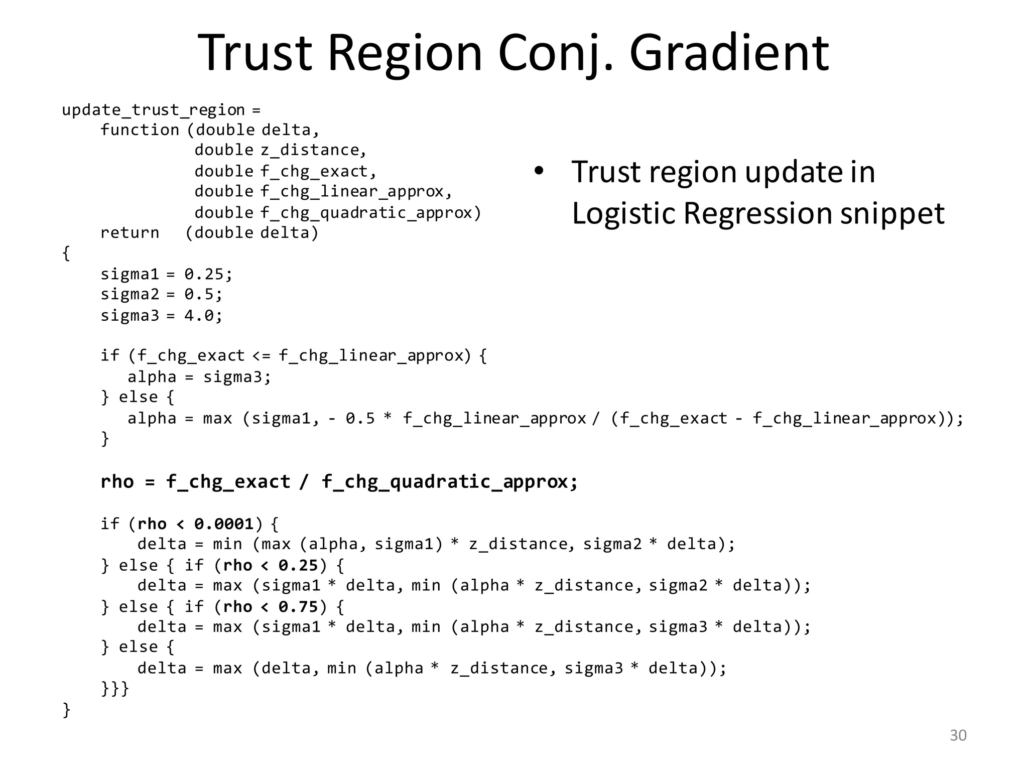 Trust	Region	Conj.	Gradient
• Trust	region	update	in	
Logistic	Regression	snippet
update_trust_region =
function (double delta,
double z_distance,
double f_chg_exact,
double f_chg_linear_approx,
double f_chg_quadratic_approx)
return (double delta)
{
sigma1 = 0.25;
sigma2 = 0.5;
sigma3 = 4.0;
if (f_chg_exact <= f_chg_linear_approx) {
alpha = sigma3;
} else {
alpha = max (sigma1, - 0.5 * f_chg_linear_approx / (f_chg_exact - f_chg_linear_approx));
}
rho = f_chg_exact / f_chg_quadratic_approx;
if (rho < 0.0001) {
delta = min (max (alpha, sigma1) * z_distance, sigma2 * delta);
} else { if (rho < 0.25) {
delta = max (sigma1 * delta, min (alpha * z_distance, sigma2 * delta));
} else { if (rho < 0.75) {
delta = max (sigma1 * delta, min (alpha * z_distance, sigma3 * delta));
} else {
delta = max (delta, min (alpha * z_distance, sigma3 * delta));
}}}
}
30
 