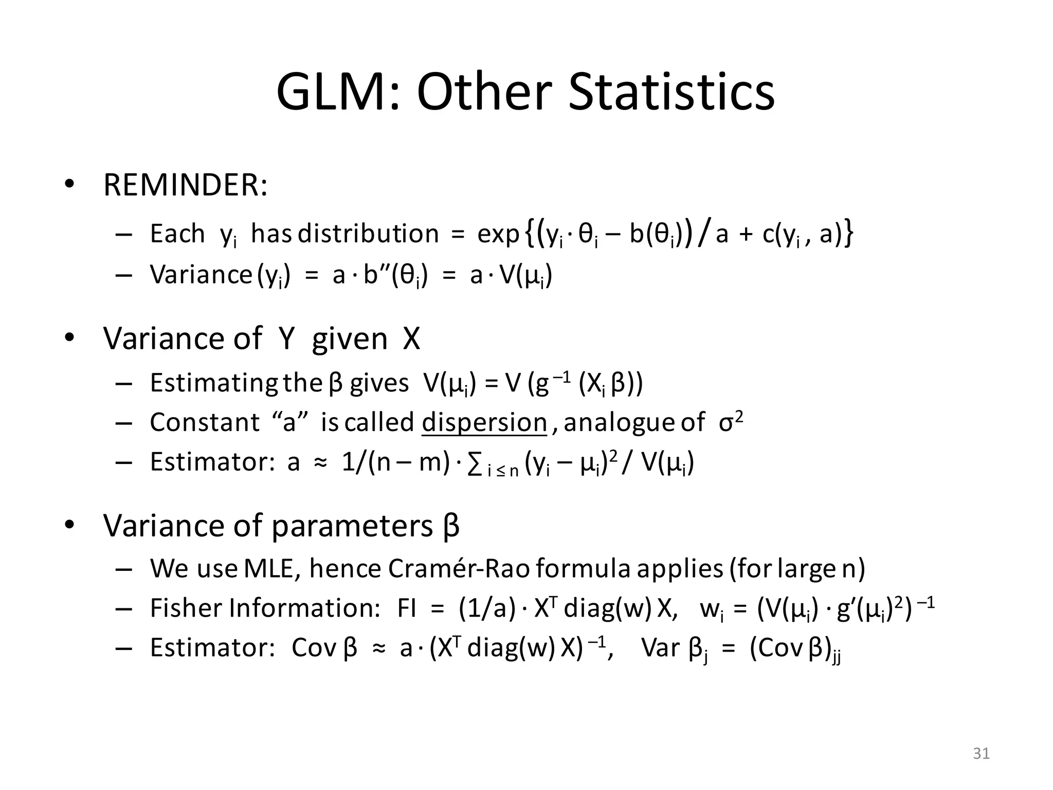 GLM:	Other	Statistics
• REMINDER:
– Each		yi has	distribution		=		exp{(yi ·θi		– b(θi))/a + c(yi	,	a)}
– Variance(yi)		=		a ·bʺ(θi)		=		a·V(μi)
• Variance	of		Y		given		X
– Estimating	the	β gives		V(μi)	=	V (g–1	(Xi	β))
– Constant		“a”		is	called	dispersion,	analogue	of		σ2
– Estimator:		a		≈		1/(n	– m)·∑ i	≤	n	(yi – μi)2	/	V(μi)
• Variance	of	parameters	β
– We	use	MLE,	hence	Cramér-Rao	formula	applies	(for	large	n)
– Fisher	Information:			FI		=		(1/a)·	XT	diag(w)X,			wi		= (V(μi) ·gʹ(μi)2)–1
– Estimator:			Cov	β ≈		a·(XT	diag(w)X)–1,				Var	βj =		(Cov	β)jj
31
 
