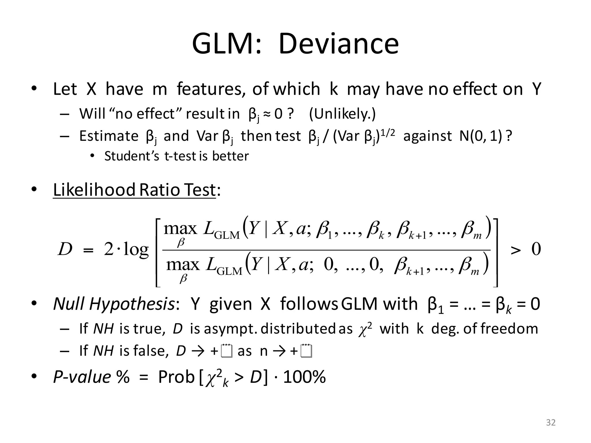 GLM:		Deviance
• Let		X		have		m		features,	of	which		k		may	have	no	effect	on		Y
– Will	“no	effect”	result	in		βj ≈	0	?				(Unlikely.)
– Estimate		βj and		Var βj then	test		βj /	(Var βj)1/2 against		N(0,	1)?
• Student’s	t-test	is	better
• Likelihood	Ratio	Test:
• Null	Hypothesis:		Y		given		X		follows	GLM	with		β1 =	…	=	βk =	0
– If NH is	true,		D is	asympt.	distributed	as		χ2 with		k		deg.	of	freedom
– If NH is	false,		D → +¥as		n	→	+¥
• P-value	%		=		Prob[ χ2
k > D]	· 100%
( )
( )
0
...,,,0...,,0;,|max
...,,,...,,;,|max
log2
1GLM
11GLM
>
⎥
⎥
⎦
⎤
⎢
⎢
⎣
⎡
⋅=
+
+
mk
mkk
aXYL
aXYL
D
ββ
ββββ
β
β
32
 