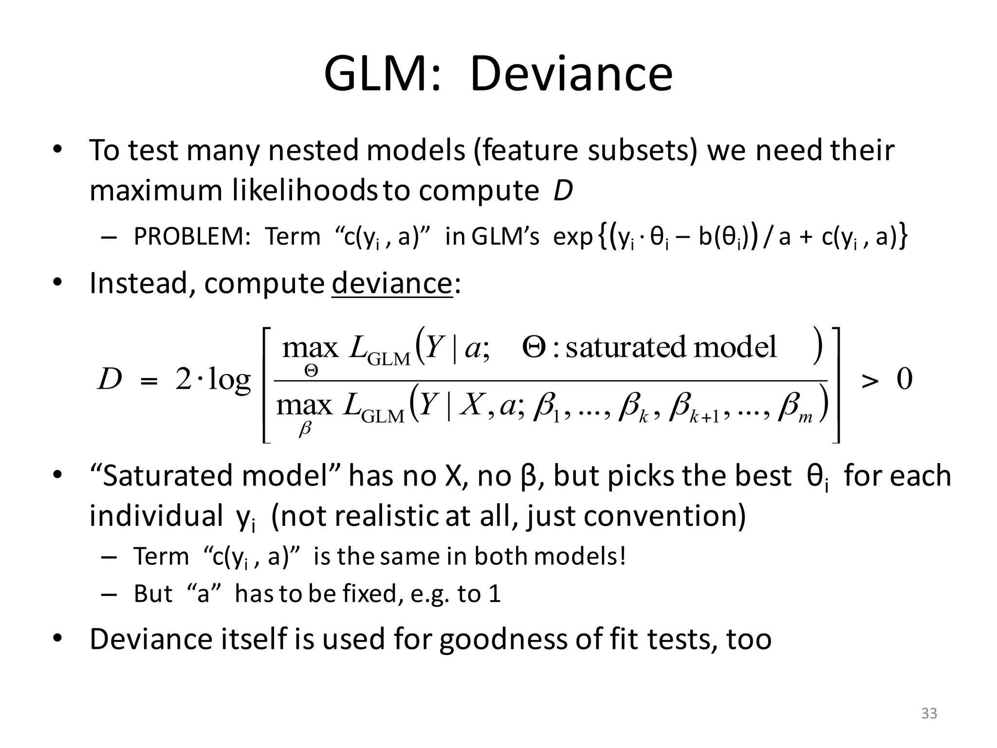 GLM:		Deviance
• To	test	many	nested	models	(feature	subsets)	we	need	their	
maximum	likelihoods	to	compute		D
– PROBLEM:		Term		“c(yi	,	a)”		in	GLM’s		exp{(yi ·θi		– b(θi))/ a + c(yi	,	a)}
• Instead,	compute	deviance:
• “Saturated	model”	has	no	X,	no	β,	but	picks	the	best		θi for	each	
individual		yi (not	realistic	at	all,	just	convention)
– Term		“c(yi	,	a)”		is	the	same	in	both	models!
– But		“a”		has	to	be	fixed,	e.g.	to	1
• Deviance	itself	is	used	for	goodness	of	fit	tests,	too
( )
( )
0
...,,,...,,;,|max
modelsaturated:;|max
log2
11GLM
GLM
>
⎥
⎥
⎦
⎤
⎢
⎢
⎣
⎡ Θ
⋅=
+
Θ
mkkaXYL
aYL
D
ββββ
β
33
 