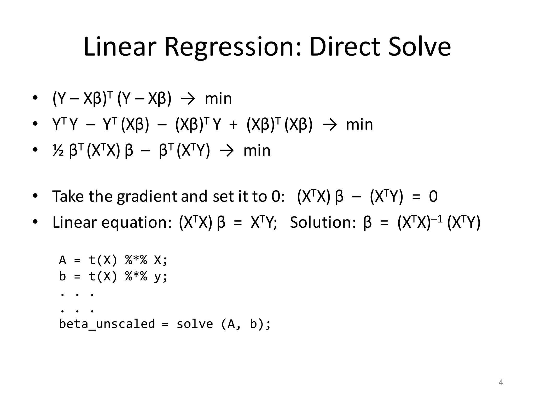 Linear	Regression:	Direct	Solve
• (Y	– Xβ)T (Y	– Xβ)		→		min
• YT	Y		– YT	(Xβ)		– (Xβ)T	Y		+		(Xβ)T	(Xβ)		→		min
• ½	βT	(XTX) β – βT	(XTY)		→		min
• Take	the	gradient	and	set	it	to	0:			(XTX) β – (XTY)		=		0
• Linear	equation:		(XTX) β =		XTY;			Solution:		β =		(XTX)–1	(XTY)
A = t(X) %*% X;
b = t(X) %*% y;
. . .
. . .
beta_unscaled = solve (A, b);
4
 