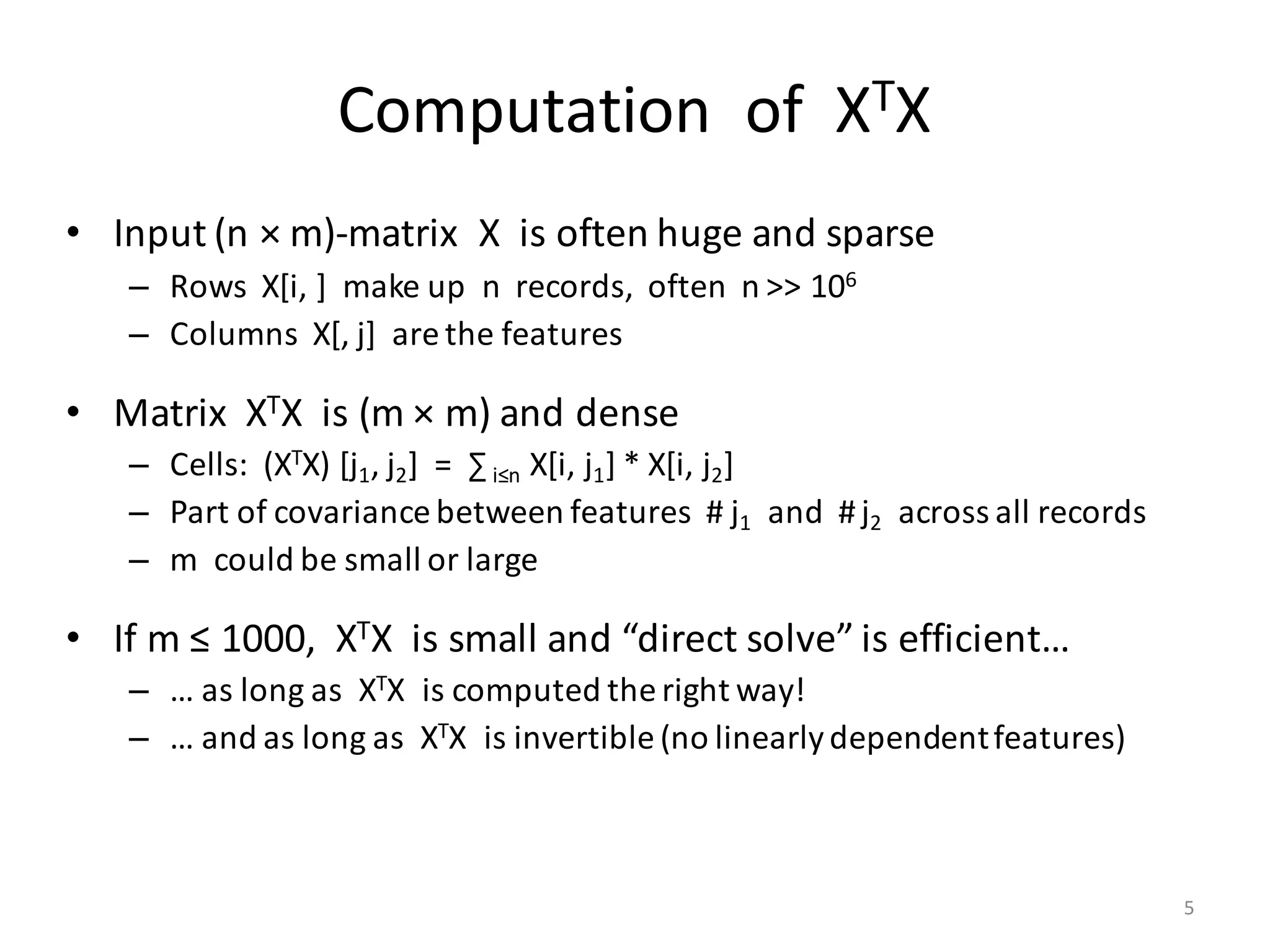 Computation		of		XTX
• Input	(n	× m)-matrix		X		is	often	huge	and	sparse
– Rows		X[i,	]		make	up		n		records,		often		n	>>	106
– Columns		X[,	j]		are	the	features
• Matrix		XTX		is	(m	× m)	and	dense
– Cells:		(XTX)	[j1,	j2]		=		∑ i≤n X[i,	j1]	*	X[i,	j2]
– Part	of	covariance	between	features		#	j1 and		#	j2 across	all	records
– m		could	be	small	or	large
• If	m	≤	1000,		XTX		is	small	and	“direct	solve”	is	efficient…
– …	as	long	as		XTX		is	computed	the	right	way!
– …	and	as	long	as		XTX		is	invertible	(no	linearly	dependent	features)
5
 