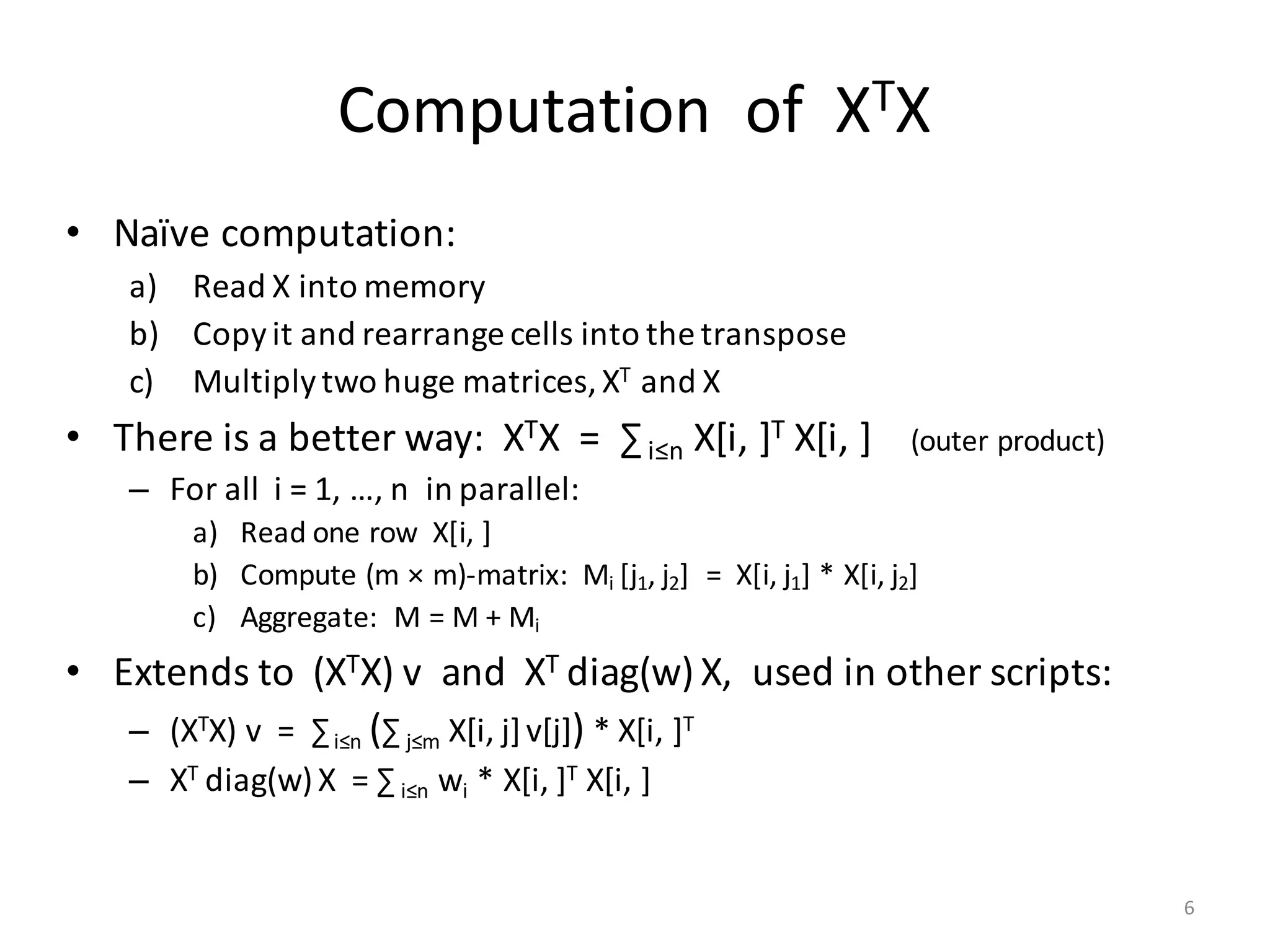 Computation		of		XTX
• Naïve	computation:
a) Read	X	into	memory
b) Copy	it	and	rearrange	cells	into	the	transpose
c) Multiply	two	huge	matrices,	XT and	X
• There	is	a	better	way:		XTX		=		∑i≤n X[i,	]T X[i,	]				(outer	product)
– For	all		i =	1,	…,	n		in	parallel:
a) Read	one	row		X[i,	]
b) Compute	(m	× m)-matrix:		Mi	[j1,	j2]		=		X[i,	j1]	*	X[i,	j2]
c) Aggregate:		M	=	M	+	Mi
• Extends	to		(XTX) v		and		XT	diag(w) X,		used	in	other	scripts:
– (XTX) v		=		∑i≤n (∑ j≤m X[i,	j]v[j]) *	X[i,	]T
– XT	diag(w)X		=	∑ i≤n wi *	X[i,	]T X[i,	]
6
 