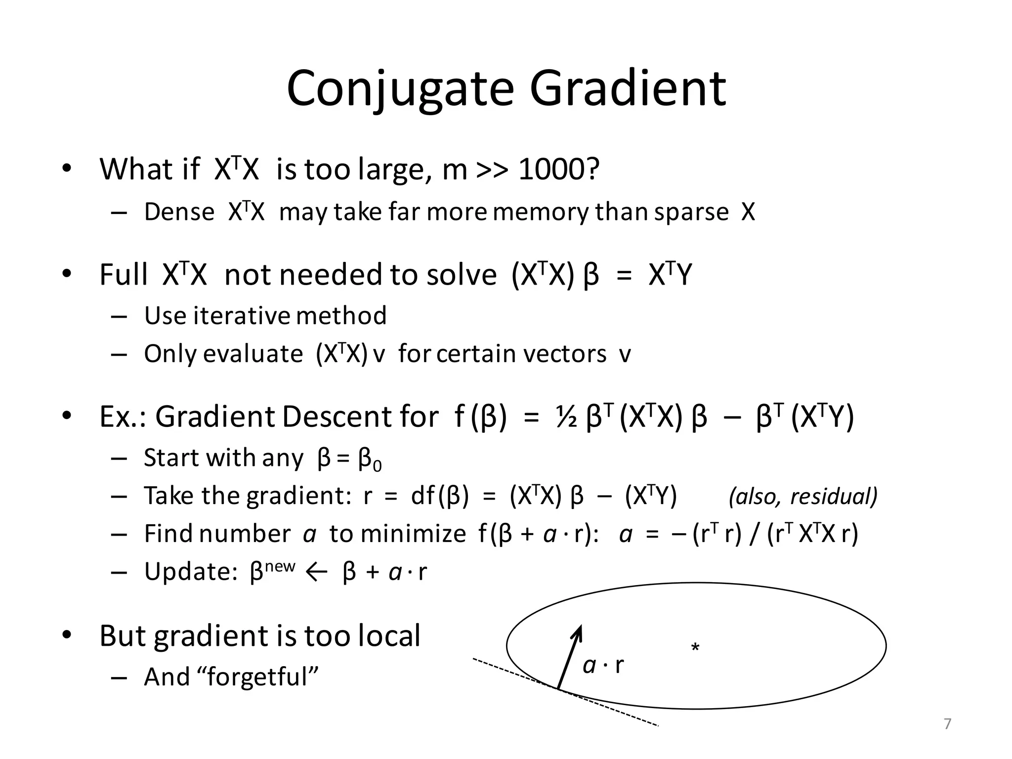 Conjugate	Gradient
• What	if		XTX		is	too	large,	m	>>	1000?
– Dense		XTX		may	take	far	more	memory	than	sparse		X
• Full		XTX		not	needed	to	solve		(XTX) β =		XTY
– Use	iterative	method
– Only	evaluate		(XTX)v		for	certain	vectors		v
• Ex.:	Gradient	Descent	for		f (β)		=		½	βT	(XTX) β – βT	(XTY)	
– Start	with	any		β =	β0
– Take	the	gradient:		r		=		df(β)		=		(XTX) β – (XTY)								(also,	residual)
– Find	number		a to	minimize		f(β + a ·r):			a =		– (rT	r)	/	(rT	XTX r)
– Update:		βnew		←		β + a·r
• But	gradient	is	too	local
– And	“forgetful”
*a · r
7
 