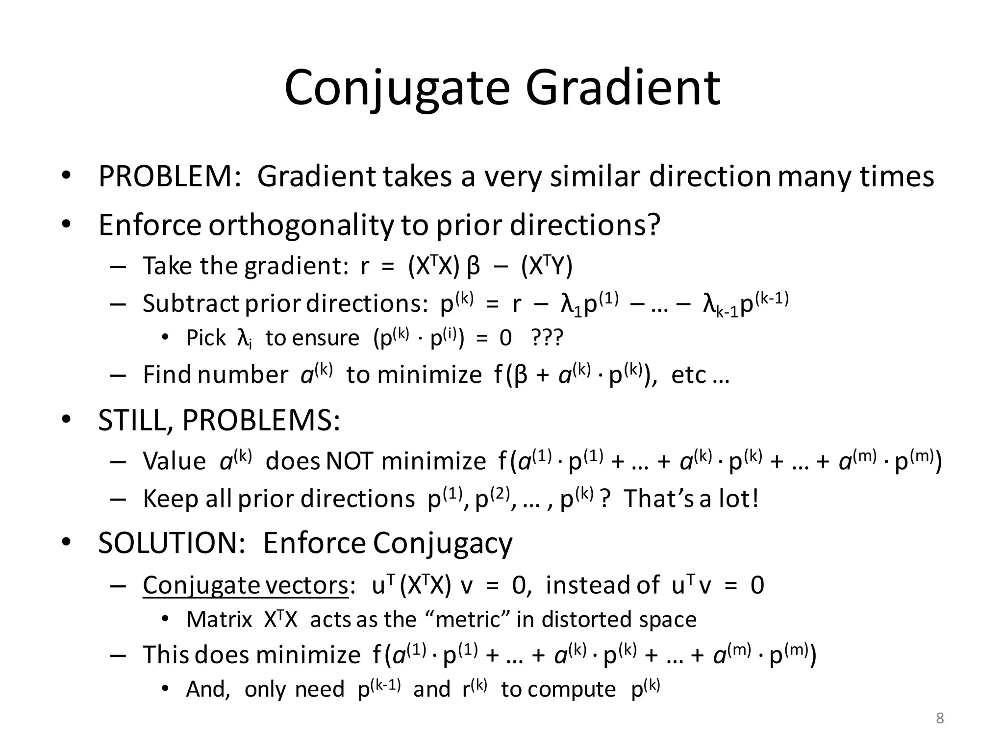 Conjugate	Gradient
• PROBLEM:		Gradient	takes	a	very	similar	direction	many	times
• Enforce	orthogonality	to	prior	directions?
– Take	the	gradient:		r		=		(XTX) β – (XTY)
– Subtract	prior	directions:		p(k) =		r		– λ1p(1) – …	– λk-1p(k-1)
• Pick		λi to	ensure		(p(k) ·	p(i))		=		0			???
– Find	number		a(k) to	minimize		f(β + a(k)	·p(k)),		etc	…
• STILL,	PROBLEMS:
– Value		a(k) does	NOT	minimize		f(a(1)	·p(1)		+	…	+ a(k)	·p(k)		+	…	+ a(m)	·p(m))
– Keep	all	prior	directions		p(1),	p(2),	…	,	p(k)	?		That’s	a	lot!
• SOLUTION:		Enforce	Conjugacy
– Conjugate	vectors:			uT	(XTX)	v		=		0,		instead	of		uT	v		=		0
• Matrix		XTX		acts	as	the	“metric”	in	distorted	space
– This	does	minimize		f(a(1)	·p(1)		+	…	+ a(k)	·p(k)		+	…	+ a(m)	·p(m))
• And,		only	need		p(k-1) and		r(k) to	compute		p(k)
8
 