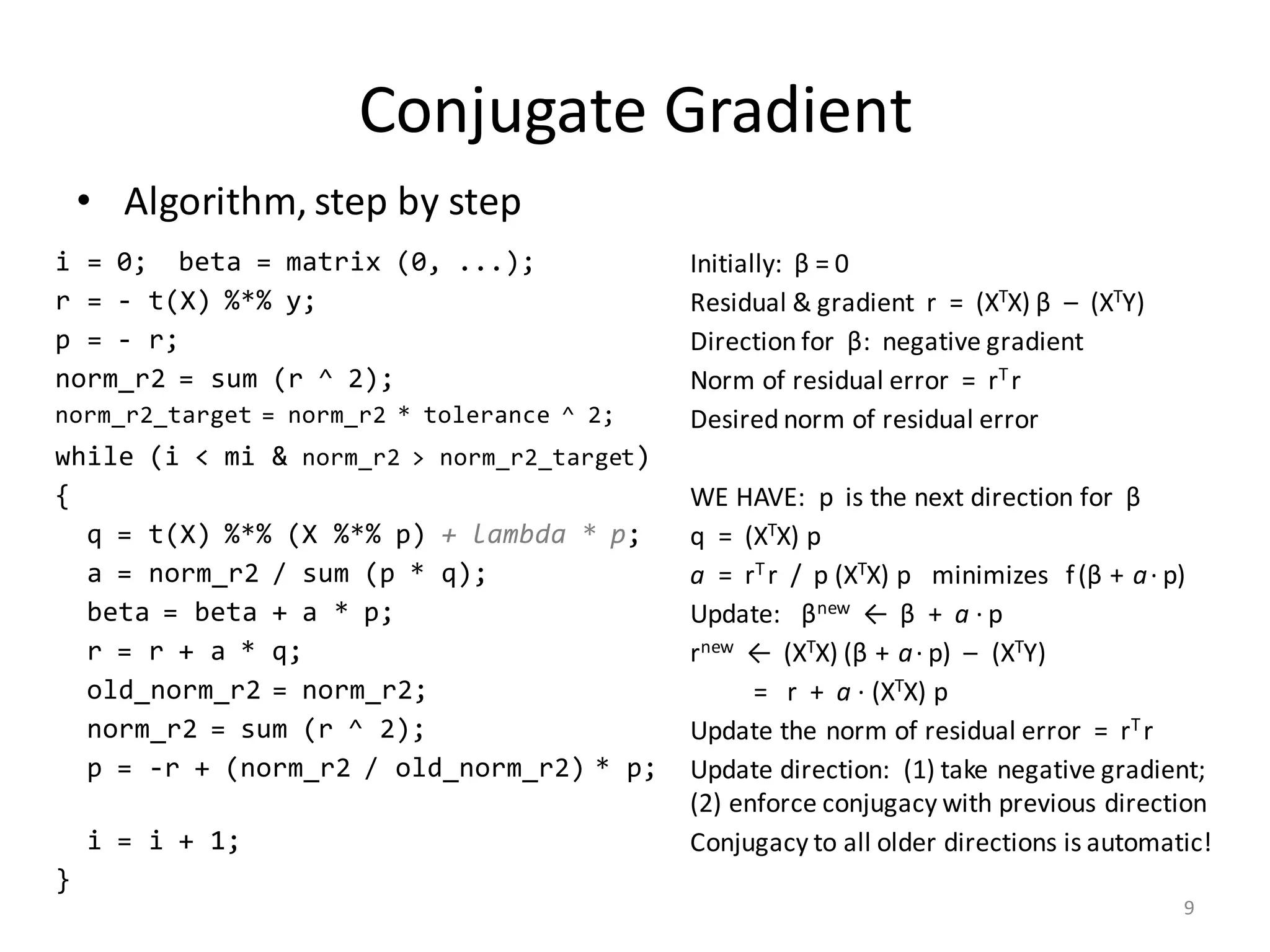 Conjugate	Gradient
• Algorithm,	step	by	step
i = 0; beta = matrix (0, ...); Initially:		β =	0
r = - t(X) %*% y; Residual	&	gradient		r		=		(XTX) β – (XTY)
p = - r; Direction	for		β:		negative	gradient
norm_r2 = sum (r ^ 2); Norm	of	residual	error		=		rT	r
norm_r2_target = norm_r2 * tolerance ^ 2; Desired	norm	of	residual	error
while (i < mi & norm_r2 > norm_r2_target)
{ WE	HAVE:		p		is	the	next	direction	for		β
q = t(X) %*% (X %*% p) + lambda * p; q		=		(XTX)	p
a = norm_r2 / sum (p * q); a =		rT	r		/		p	(XTX)	p			minimizes			f(β + a· p)
beta = beta + a * p; Update:			βnew ←		β +		a ·	p
r = r + a * q; rnew ←		(XTX) (β + a· p)		– (XTY)
old_norm_r2 = norm_r2; =			r		+		a ·	(XTX)	p
norm_r2 = sum (r ^ 2); Update	the	norm	of	residual	error		=		rT	r
p = -r + (norm_r2 / old_norm_r2) * p; Update	direction:		(1)	take	negative	gradient;
(2)	enforce	conjugacy	with	previous	direction
i = i + 1; Conjugacy	to	all	older	directions	is	automatic!
}
9
 