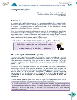 10
Curso propedéutico para el aprendizaje autogestivo en un ambiente virtual
Estrategias metacognitivas
“El que solo busca la salida, no entiende el laberinto;
y aunque la encuentre, saldrá sin haberlo entendido.”
José Bergamín
Presentación
La metacognición implica el conocimiento de la propia actividad cognitiva y el control sobre
dicha actividad; es decir, conocer, controlar y evaluar las acciones y directrices de la manera
de aprender. Controlar las actividades cognitivas implica, a su vez, planificarlas, controlar
el proceso intelectual y evaluar los resultados.
En un primer momento revisamos cuáles son los procesos de aprendizaje y la relación que
guardan con el uso de las estrategias; asimismo, abordamos las estrategias cognitivas, su
clasificación y la función que cumplen en el aprendizaje; ahora, en este tema, nos daremos
a la tarea de analizar la forma en que se puede intervenir en el propio proceso de
aprendizaje a través del uso de estrategias metacognitivas.
En este apartado se plantean dos interrogantes que nos ayudarán a reflexionar:
2.1. Función reguladora de la metacognición
Para tener una experiencia metacognitiva es necesario utilizar estrategias que permitan
regular nuestro proceso de aprendizaje para desarrollar y estimular los procesos cognitivos.
Como estudiantes utilizaremos estas estrategias de forma permanente, las cuales
permitirán que seamos más independientes y podamos alcanzar las metas establecidas
(Otake, C. 2006).
A diferencia de las estrategias cognitivas, que son aplicadas para llevar a cabo una tarea
determinada conforme a la finalidad perseguida, las estrategias metacognitivas nos
permiten observar nuestro propio proceso de aprendizaje, pues son externas al mismo y
comunes a todo tipo de aprendizaje. Conforman un tipo especial de conocimiento que
algunos autores han caracterizado como: el referido a la tarea de aprendizaje, el
concerniente a las estrategias de aprendizaje, y el respectivo al sujeto del
aprendizaje.
En otras palabras, saber en qué consiste aprender, saber cómo se aprenderá mejor, y saber
cómo somos, nuestras emociones, sentimientos, actitudes y aptitudes.
 