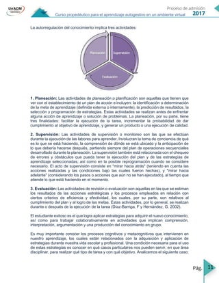 11
Curso propedéutico para el aprendizaje autogestivo en un ambiente virtual
La autorregulación del conocimiento implica tres actividades:
1. Planeación: Las actividades de planeación o planificación son aquellas que tienen que
ver con el establecimiento de un plan de acción e incluyen: la identificación o determinación
de la meta de aprendizaje (definida externa o internamente), la predicción de resultados, la
selección y programación de estrategias. Estas actividades se realizan antes de enfrentar
alguna acción de aprendizaje o solución de problemas. La planeación, por su parte, tiene
tres finalidades: facilitar la ejecución de la tarea, incrementar la probabilidad de dar
cumplimiento al objetivo de aprendizaje, y generar un producto o una ejecución de calidad.
2. Supervisión: Las actividades de supervisión o monitoreo son las que se efectúan
durante la ejecución de las labores para aprender. Involucran la toma de conciencia de qué
es lo que se está haciendo, la comprensión de dónde se está ubicado y la anticipación de
lo que debería hacerse después, partiendo siempre del plan de operaciones secuenciales
desarrollado durante la planeación. La supervisión también está relacionada con el chequeo
de errores y obstáculos que pueda tener la ejecución del plan y de las estrategias de
aprendizaje seleccionadas; así como en la posible reprogramación cuando se considere
necesario. El acto de supervisión consiste en "mirar hacia atrás" (teniendo en cuenta las
acciones realizadas y las condiciones bajo las cuales fueron hechas), y "mirar hacia
adelante" (considerando los pasos o acciones que aún no se han ejecutado), al tiempo que
atiende lo que está haciendo en el momento.
3. Evaluación: Las actividades de revisión o evaluación son aquellas en las que se estiman
los resultados de las acciones estratégicas y los procesos empleados en relación con
ciertos criterios de eficiencia y efectividad, los cuales, por su parte, son relativos al
cumplimiento del plan y al logro de las metas. Estas actividades, por lo general, se realizan
durante o después de la ejecución de la tarea (Díaz-Barriga, F y Hernández, G. 2002).
El estudiante exitoso es el que logra aplicar estrategias para adquirir el nuevo conocimiento,
así como para trabajar colaborativamente en actividades que implican comprensión,
interpretación, argumentación y una producción del conocimiento en grupo.
Es muy importante conocer los procesos cognitivos y metacognitivos que intervienen en
nuestro aprendizaje, los cuales están relacionados con la adquisición y aplicación de
estrategias durante nuestra vida escolar y profesional. Una condición necesaria para el uso
de estas estrategias es conocer en qué casos particulares nos pueden servir, en que área
disciplinar, para realizar qué tipo de tarea y con qué objetivo. Analicemos el siguiente caso:
 