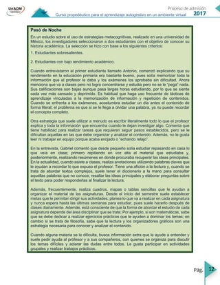12
Curso propedéutico para el aprendizaje autogestivo en un ambiente virtual
Pasó de Noche
En un estudio sobre el uso de estrategias metacognitivas, realizado en una universidad de
México, los investigadores seleccionaron a dos estudiantes con el objetivo de conocer su
historia académica. La selección se hizo con base a los siguientes criterios:
1. Estudiantes sobresalientes.
2. Estudiantes con bajo rendimiento académico.
Cuando entrevistaron al primer estudiante llamado Antonio, comenzó explicando que su
rendimiento en la educación primaria era bastante bueno, pues solía memorizar toda la
información que el profesor le daba y los exámenes los aprobaba sin dificultad. Ahora
menciona que va a clases pero no logra concentrarse y estudia pero no se le “pega” nada.
Sus calificaciones son bajas aunque pasa largas horas estudiando, por lo que se siente
cada vez más cansado y deprimido. Es habitual que haga uso frecuente de tácticas de
aprendizaje vinculadas a la memorización de información y repetición de contenidos.
Cuando se enfrenta a los exámenes, acostumbra estudiar un día antes el contenido de
forma literal; el problema es que si se le llega a olvidar una palabra, ya no puede recordar
el concepto completo.
Otra estrategia que suele utilizar a menudo es escribir literalmente todo lo que el profesor
explica y toda la información que encuentra cuando le dejan investigar algo. Comenta que
tiene habilidad para realizar tareas que requieren seguir pasos establecidos, pero se le
dificultan aquellas en las que debe organizar y analizar el contenido. Además, no le gusta
leer ni trabajar en equipo porque acaba enojado o “echando relajo”.
En la entrevista, Gabriel comentó que desde pequeño solía estudiar repasando en casa lo
que veía en clase; primero repitiendo en voz alta el material que estudiaba y,
posteriormente, realizando resúmenes en donde procuraba recuperar las ideas principales.
En la actualidad, cuando asiste a clases, realiza anotaciones utilizando palabras claves que
le ayudan a recordar lo que expuso el profesor. Tiene una afición a la lectura y, cuando se
trata de abordar textos complejos, suele tener el diccionario a la mano para consultar
aquellas palabras que no conoce, resaltar las ideas principales y elaborar preguntas sobre
el texto para poder responderlas al finalizar la lectura.
Además, frecuentemente, realiza cuadros, mapas o tablas sencillas que le ayudan a
organizar el material de las asignaturas. Desde el inicio del semestre suele establecer
metas que le permitan dirigir sus actividades; planea lo que va a realizar en cada asignatura
y nunca espera hasta las últimas semanas para estudiar, pues suele hacerlo después de
clases diariamente. Además, está consciente de que la forma de abordar el estudio de cada
asignatura depende del área disciplinar que se trate; Por ejemplo, si son matemáticas, sabe
que se debe dedicar a realizar ejercicios prácticos que le ayuden a dominar los temas; en
cambio si se trata de filosofía, sabe que la lectura y los organizadores gráficos son una
estrategia necesaria para conocer y analizar el contenido.
Cuando alguna materia se le dificulta, busca información extra que le ayude a entender y
suele pedir ayuda al profesor y a sus compañeros, con quienes se organiza para discutir
los temas difíciles y aclarar las dudas entre todos. Le gusta participar en actividades
grupales y realizar trabajos prácticos.
 