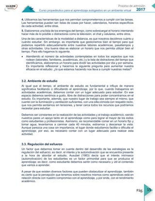15
Curso propedéutico para el aprendizaje autogestivo en un ambiente virtual
4. Utilicemos las herramientas que nos permitan comprometernos a cumplir con las tareas.
Las herramientas pueden ser: listas de cosas por hacer, calendarios, horarios específicos
de cada actividad, entre otras.
5. Elaboremos una lista de los enemigos del tiempo, como sobrecargar el horario intentando
hacer más de lo posible o distractores como la televisión, el chat y celulares, entre otros.
Una de las características de la modalidad a distancia, es que nosotros decidimos cuánto y
cuándo estudiar. Sin embargo, es importante que gestionemos bien el tiempo para que
podamos repartirlo adecuadamente entre nuestras labores académicas, pasatiempos y
otras actividades. Una buena idea es elaborar un horario que nos permita utilizar bien el
tiempo. Para ello hagamos lo siguiente.
 Atendiendo el número de actividades contempladas en todos los aspectos que nos
rodean (laborales, familiares, académicas, etc.) y la lista de distractores del tiempo que
identificamos, elaboremos un horario para dividir las actividades por día y por semana.
Es importante reflexionar y hacernos la siguiente pregunta para aumentar nuestra
eficacia en el estudio: ¿lo que estamos haciendo nos lleva a cumplir nuestras metas?
3.2. Ambiente de estudio
Al igual que el tiempo, el ambiente de estudio es fundamental e influye de manera
significativa facilitando o dificultando el aprendizaje; por lo que, cuando trabajamos en
actividades académicas, debemos contar con un lugar adecuado para estudiar. En ese
espacio debemos sentirnos a gusto, libre de distracciones para poder concentrarnos en el
estudio. Es importante, además, que nuestro lugar de trabajo sea siempre el mismo, que
cuente con la iluminación y ventilación suficientes, con una silla cómoda con respaldo recto,
que nos permita sentarnos sin tensiones, y tener cerca todos los recursos que podríamos
necesitar para estudiar.
Debemos ser constantes en la realización de las actividades y el trabajo académico, siendo
nuestros pares un apoyo tanto en el aprendizaje como para lograr el mayor de los éxitos
como estudiantes y profesionistas. Asimismo, es recomendable comer en un horario fijo y
tomar agua, levantarnos a caminar cada 40 minutos, estirarnos y descansar la vista.
Aunque parezca una cosa sin importancia, el lugar donde estudiamos facilita o dificulta el
aprendizaje; por eso, es necesario contar con un lugar adecuado para realizar esta
actividad.
3.3. Regulación del esfuerzo
Un factor que debemos tomar en cuenta dentro del desarrollo de las estrategias es la
regulación del esfuerzo; es decir, el interés y la automotivación que se encuentra presente
a la hora de abordar el estudio. Ausubel (1983) decía que el interés intrínseco
(automotivación) de los estudiantes es un factor primordial para que se produzca el
aprendizaje; es decir, como estudiante debemos sentir como necesario y útil el contenido
que vamos a aprender.
A pesar de que existen diversos factores que pueden obstaculizar el aprendizaje, también
es cierto que la percepción que tenemos sobre nosotros mismos como aprendices está en
relación directa con nuestro compromiso con el aprendizaje, y por ende, con el rendimiento
académico.
 