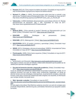 19
Curso propedéutico para el aprendizaje autogestivo en un ambiente virtual
 Pesante, D. G. (s/f). Cómo mejorar los hábitos de estudio. Consultado en mayo de 2017:
http://fundacionbelen.org/hijos/como-mejorar-los-habitos-estudio/
 Richard, P., y Elder, L. (2003). Guía del pensador sobre cómo leer un párrafo y más
allá de este. Fundación para el Pensamiento Crítico, CA. Consultado en mayo de 2017
http://www.criticalthinking.org/resources/PDF/SP-Como_Leer_un_Parrafo.pdf
 Valenzuela, J. (2008) Habilidades del pensamiento y aprendizaje profundo. En: Revista
Iberoamericana de Educación. (46) 7. OEI. Consultado en mayo de 2017:
http://www.rieoei.org/deloslectores/2274Valenzuela.pdf
Videos:
 BiiALab (2015). ¿Cómo aprende el cerebro? Aprende con Neuroeducación por Luis
Bretel. [Video]. Consultado mayo 2017: https://youtu.be/7Jl7gs67L5k
 EDUCARE. (2012). Estrategias de pensamiento. [Video].
https://youtu.be/VYDjWMNAq38
 EDUCARE. (2013). Metacognición. [Video]. https://youtu.be/A3fABH5YeOU
 EDUTICPERU (2013). El cerebro, procesos y aprendizaje. [Video]. Consultado mayo
2017: https://youtu.be/ZSzBnVDrh7Y
 IDEAD. (2013). Estrategias y técnicas de aprendizaje. [VIDEO]. Universidad del Tolima
Consultado en mayo de 2017: https://youtu.be/G8wdbZmZpIw
 Practicopedia. (2009). Cómo haces esquemas. [Video]. Consultado en mayo de 2017:
https://youtu.be/oUuYDP8u4y0
Páginas
 lainformación.com Educación (http://educacion.practicopedia.lainformacion.com/)
Esta página contiene una serie de noticias y videos sobre educación que te pueden ser de
utilidad para aprender estrategias cognitivas:
 Escuela de formación docente y desarrollo académico. [Video]. Consultado mayo
2017: https://www.youtube.com/user/EFDBUAP
Canal de youtube que administra la Benemérita Universidad Autónoma de Puebla. En él
podemos encontrar una serie de videos sobre conferencias magistrales, en donde se
abordan temas como las estrategias metacognitivas, el pensamiento complejo y desarrollo
humano, entre otras. Aunque las conferencias están dirigidas a los docentes, la información
que manejan también nos puede servir.
 Web: Aprender a estudiar. Consultado en mayo de 2017:
http://ntic.educacion.es/w3/eos/MaterialesEducativos/mem2006/aprender_estudiar/index2.
html
En esta página del profesor Raúl Martínez podemos encontrar una serie de consejos para
el estudio independiente, además de guías y actividades interactivas que apoyarán nuestra
formación.
 