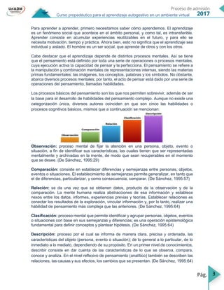 3
Curso propedéutico para el aprendizaje autogestivo en un ambiente virtual
Para aprender a aprender, primero necesitamos saber cómo aprendemos. El aprendizaje
es un fenómeno social que acontece en el ámbito personal, y como tal, es intransferible.
Aprender consiste en acumular experiencias reutilizables en el futuro, y para ello se
necesita motivación, tiempo y práctica. Ahora bien, esto no significa que el aprendizaje sea
individual y aislado. El hombre es un ser social, que aprende de otros y con los otros.
Cabe destacar que el aprendizaje depende de distintos procesos mentales. Así se tiene
que el pensamiento está definido por toda una serie de operaciones o procesos mentales,
cuya ejecución activa la capacidad de pensar y la perfecciona. El pensamiento se refiere a
la manipulación y combinación mentales de representaciones internas, siendo las materias
primas fundamentales: las imágenes, los conceptos, palabras y los símbolos. No obstante,
abarca diversos procesos mentales; por tanto, el acto de pensar está dado por una serie de
operaciones del pensamiento, llamadas habilidades.
Los procesos básicos del pensamiento son los que nos permiten sobrevivir, además de ser
la base para el desarrollo de habilidades del pensamiento complejo. Aunque no existe una
categorización única, diversos autores coinciden en que son cinco las habilidades o
procesos cognitivos básicos, mismos que a continuación se mencionan:
Observación: proceso mental de fijar la atención en una persona, objeto, evento o
situación, a fin de identificar sus características, las cuales tienen que ser representadas
mentalmente y archivadas en la mente, de modo que sean recuperables en el momento
que se desee. (De Sánchez, 1995:29)
Comparación: consiste en establecer diferencias y semejanzas entre personas, objetos,
eventos o situaciones. El establecimiento de semejanzas permite generalizar, en tanto que
el de diferencias, particularizar, y como consecuencia, comparar. (De Sánchez, 1995:57)
Relación: se da una vez que se obtienen datos, producto de la observación y de la
comparación. La mente humana realiza abstracciones de esa información y establece
nexos entre los datos, informes, experiencias previas y teorías. Establecer relaciones es
conectar los resultados de la exploración, vincular información y, por lo tanto, realizar una
habilidad de pensamiento más compleja que las anteriores. (De Sánchez, 1995:64)
Clasificación: proceso mental que permite identificar y agrupar personas, objetos, eventos
o situaciones con base en sus semejanzas y diferencias; es una operación epistemológica
fundamental para definir conceptos y plantear hipótesis. (De Sánchez, 1995:64)
Descripción: proceso por el cual se informa de manera clara, precisa y ordenada, las
características del objeto (persona, evento o situación); de lo general a lo particular, de lo
inmediato a lo mediato, dependiendo de su propósito. En un primer nivel de conocimientos,
describir consiste en dar cuenta de las características de lo que se observa, compara,
conoce y analiza. En el nivel reflexivo de pensamiento (analítico) también se describen las
relaciones, las causas y sus efectos, los cambios que se presentan. (De Sánchez, 1995:64)
 