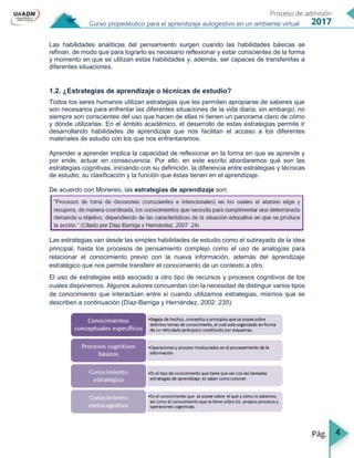 4
Curso propedéutico para el aprendizaje autogestivo en un ambiente virtual
Las habilidades analíticas del pensamiento surgen cuando las habilidades básicas se
refinan, de modo que para lograrlo es necesario reflexionar y estar conscientes de la forma
y momento en que se utilizan estas habilidades y, además, ser capaces de transferirlas a
diferentes situaciones.
1.2. ¿Estrategias de aprendizaje o técnicas de estudio?
Todos los seres humanos utilizan estrategias que les permiten apropiarse de saberes que
son necesarios para enfrentar las diferentes situaciones de la vida diaria; sin embargo, no
siempre son conscientes del uso que hacen de ellas ni tienen un panorama claro de cómo
y dónde utilizarlas. En el ámbito académico, el desarrollo de estas estrategias permite ir
desarrollando habilidades de aprendizaje que nos facilitan el acceso a los diferentes
materiales de estudio con los que nos enfrentaremos.
Aprender a aprender implica la capacidad de reflexionar en la forma en que se aprende y
por ende, actuar en consecuencia. Por ello, en este escrito abordaremos qué son las
estrategias cognitivas, iniciando con su definición, la diferencia entre estrategias y técnicas
de estudio, su clasificación y la función que éstas tienen en el aprendizaje.
De acuerdo con Monereo, las estrategias de aprendizaje son:
Las estrategias van desde las simples habilidades de estudio como el subrayado de la idea
principal, hasta los procesos de pensamiento complejo como el uso de analogías para
relacionar el conocimiento previo con la nueva información, además del aprendizaje
estratégico que nos permite transferir el conocimiento de un contexto a otro.
El uso de estrategias está asociado a otro tipo de recursos y procesos cognitivos de los
cuales disponemos. Algunos autores concuerdan con la necesidad de distinguir varios tipos
de conocimiento que interactúan entre sí cuando utilizamos estrategias, mismos que se
describen a continuación (Díaz-Barriga y Hernández, 2002: 235):
 