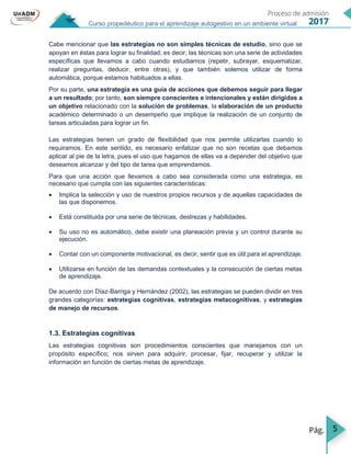 5
Curso propedéutico para el aprendizaje autogestivo en un ambiente virtual
Cabe mencionar que las estrategias no son simples técnicas de estudio, sino que se
apoyan en éstas para lograr su finalidad; es decir, las técnicas son una serie de actividades
específicas que llevamos a cabo cuando estudiamos (repetir, subrayar, esquematizar,
realizar preguntas, deducir, entre otras), y que también solemos utilizar de forma
automática, porque estamos habituados a ellas.
Por su parte, una estrategia es una guía de acciones que debemos seguir para llegar
a un resultado; por tanto, son siempre conscientes e intencionales y están dirigidas a
un objetivo relacionado con la solución de problemas, la elaboración de un producto
académico determinado o un desempeño que implique la realización de un conjunto de
tareas articuladas para lograr un fin.
Las estrategias tienen un grado de flexibilidad que nos permite utilizarlas cuando lo
requiramos. En este sentido, es necesario enfatizar que no son recetas que debamos
aplicar al pie de la letra, pues el uso que hagamos de ellas va a depender del objetivo que
deseamos alcanzar y del tipo de tarea que emprendamos.
Para que una acción que llevamos a cabo sea considerada como una estrategia, es
necesario que cumpla con las siguientes características:
 Implica la selección y uso de nuestros propios recursos y de aquellas capacidades de
las que disponemos.
 Está constituida por una serie de técnicas, destrezas y habilidades.
 Su uso no es automático, debe existir una planeación previa y un control durante su
ejecución.
 Contar con un componente motivacional, es decir, sentir que es útil para el aprendizaje.
 Utilizarse en función de las demandas contextuales y la consecución de ciertas metas
de aprendizaje.
De acuerdo con Díaz-Barriga y Hernández (2002), las estrategias se pueden dividir en tres
grandes categorías: estrategias cognitivas, estrategias metacognitivas, y estrategias
de manejo de recursos.
1.3. Estrategias cognitivas
Las estrategias cognitivas son procedimientos conscientes que manejamos con un
propósito específico; nos sirven para adquirir, procesar, fijar, recuperar y utilizar la
información en función de ciertas metas de aprendizaje.
 
