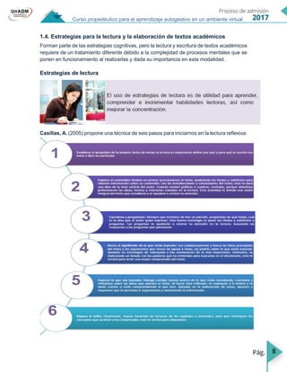 8
Curso propedéutico para el aprendizaje autogestivo en un ambiente virtual
1.4. Estrategias para la lectura y la elaboración de textos académicos
Forman parte de las estrategias cognitivas, pero la lectura y escritura de textos académicos
requiere de un tratamiento diferente debido a la complejidad de procesos mentales que se
ponen en funcionamiento al realizarlas y dada su importancia en esta modalidad.
Estrategias de lectura
Casillas, A. (2005) propone una técnica de seis pasos para iniciarnos en la lectura reflexiva:
 